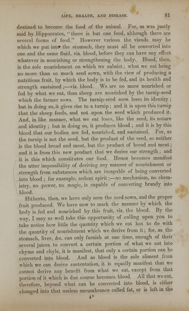 destined to become the food of the animal. For, as was justly said by Hippocrates,  there is but one food, although there are several forms of food. However various the viands may be which we put int(* the stomach, they must all be converted into one and the same fluid, viz. blood, before they can have any effect whatever in nourishing or strengthening the body. Blood, then, is the sole nourishment on which we subsist; what we eat being no more than so much seed sown, with the view of producing a nutritious fruit, by which the body is to be fed, and its health and strength sustained ;—viz. blood. We are no more nourished or fed by what we eat, than sheep are nourished by the turnip-seed which the farmer sows. The turnip-seed soon loses its identity ; but in doing so, it gives rise to a turnip; and it is upon this turnip that the sheep feeds, and not upon the seed which produced it. And, in like manner, what we eat loses, like the seed, its nature and identity ; but in doing so, it produces blood ; and it is by this blood that our bodies are fed, nourished, and sustained. For, as the turnip is not the seed, but the product of the seed, so neither is the blood bread and meat, but the product of bread and meat; and it is from this new product that we derive our strength ; and it is this which constitutes our food. Hence becomes manifest the utter impossibility of deriving any manner of nourishment or strength from substances which are incapable of being converted into blood ; for example, ardent spirit;—no mechanism, no chem- istry, no power, no magic, is capable of converting brandy into blood. Hitherto, then, we have only seen the seed sown, and the proper fruit produced. We have now to mark the manner by which the body is fed and nourished by this fruit, viz. the blood. By the way, I may as well take this opportunity of calling upon you to take notice how little the quantity which we eat has to do with the quantity of nourishment which we derive from it; for, as the stomach, liver, &c. can only furnish at one time, enough of their several juices to convert a certain portion of what we eat into chyme and chyle, it is manifest, that only a certain portion can be converted into blood. And as blood is the sole aliment from which we can derive sustentation, it is equally manifest that we cannot derive any benefit from what we eat, except from that portion of it which in due course becomes blood. All that we eat, therefore, beyond what can be converted into blood, is either changed into that useless encumbrance called fat, or is left in the 4*