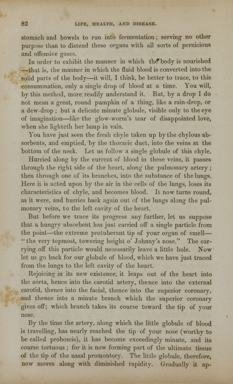 stomach and bowels to run into fermentation ; serving no other purpose than to distend these organs Avith all sorts of pernicious and offensive gases. In order to exhibit the manner in which the*body is nourished —that is, the manner in which the fluid blood is converted into the solid parts of the body—it will, I think, be better to trace, to this consummation, only a single drop of blood at a time. You will, by this method, more readily understand it. But, by a drop I do not mean a great, round pumpkin of a thing, like a rain-drop, or a dew-drop ; but a delicate minute globule, visible only to the eye of imagination—like the glow-worm's tear of disappointed love, when she lighteth her lamp in vain. You have just seen the fresh chyle taken up by the chylous ab- sorbents, and emptied, by the thoracic duct, into the veins at the bottom of the neck. Let us follow a single globule of this chyle. Hurried along by the current of blood in these veins, it passes through the right side of the heart, along the pulmonary artery ; then through one of its branches, into the substance of the lun^s. Here it is acted upon by the air in the cells of the lungs, loses its characteristics of chyle, and becomes blood. It now turns round, as it were, and hurries back again out of the lungs along the pul- monary veins, to the left cavity of the heart. But before we trace its progress any further, let us suppose that a hungry absorbent has just carried off a single particle from the point—the extreme protuberant tip of your organ of smell—  the very topmost, towering height o' Johnny's nose. The car- rying off this particle would necessarily leave a little hole. Now let us go back for our globule of blood, which we have just traced from the lungs to the left cavity of the heart. Rejoicing in its new existence, it leaps out of the heart into the aorta, hence into the carotid artery, thence into the external carotid, thence into the facial, thence into the superior coronary, and thence into a minute branch which the superior coronary gives off; which branch takes its course toward the tip of your nose. By the time the artery, along which the little globule of blood is travelling, has nearly reached the tip of your nose (worthy to be called proboscis), it has become exceedingly minute, and its course tortuous ; for it is now forming part of the ultimate tissue of the tip of the nasal promontory. The little globule, therefore, now moves along with diminished rapidity. Gradually it ap-