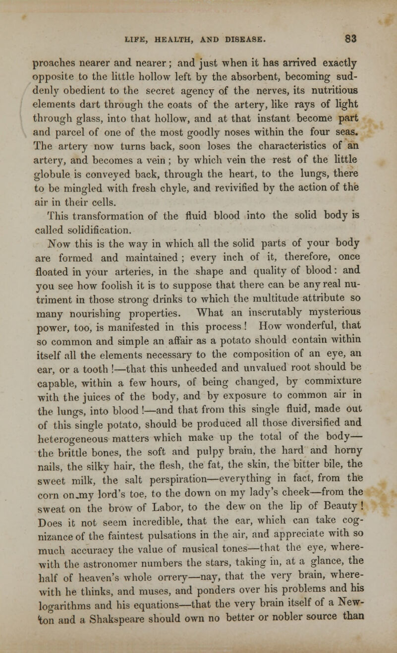 proaches nearer and nearer; and just when it has arrived exactly opposite to the little hollow left by the absorbent, becoming sud- denly obedient to the secret agency of the nerves, its nutritious elements dart through the coats of the artery, like rays of light through glass, into that hollow, and at that instant become part and parcel of one of the most goodly noses within the four seas. The artery now turns back, soon loses the characteristics of an artery, and becomes a vein ; by which vein the rest of the little globule is conveyed back, through the heart, to the lungs, there to be mingled with fresh chyle, and revivified by the action of the air in their cells. This transformation of the fluid blood into the solid body is called solidification. Now this is the way in which all the solid parts of your body are formed and maintained ; every inch of it, therefore, once floated in your arteries, in the shape and quality of blood: and you see how foolish it is to suppose that there can be any real nu- triment in those strong drinks to which the multitude attribute so many nourishing properties. What an inscrutably mysterious power, too, is manifested in this process ! How wonderful, that so common and simple an affair as a potato should contain within itself all the elements necessary to the composition of an eye, an ear, or a tooth !—that this unheeded and unvalued root should be capable, within a few hours, of being changed, by commixture with the juices of the body, and by exposure to common air in the lungs, into blood !—and that from this single fluid, made out of this single potato, should be produced all those diversified and heterogeneous matters which make up the total of the body— the brittle bones, the soft and pulpy brain, the hard and horny nails, the silky hair, the flesh, the fat, the skin, the bitter bile, the sweet milk, the salt perspiration—everything in fact, from the corn on.my lord's toe, to the down on my lady's cheek—from the sweat on the brow of Labor, to the dew on the lip of Beauty ! Does it not seem incredible, that the ear, which can take cog- nizance of the faintest pulsations in the air, and appreciate with so much accuracy the value of musical tones—that the eye, where- with the astronomer numbers the stars, taking in, at a glance, the half of heaven's whole orrery—nay, that the very brain, where- with he thinks, and muses, and ponders over his problems and his logarithms and his equations—that the very brain itself of a New- ton and a Shakspeare should own no better or nobler source than