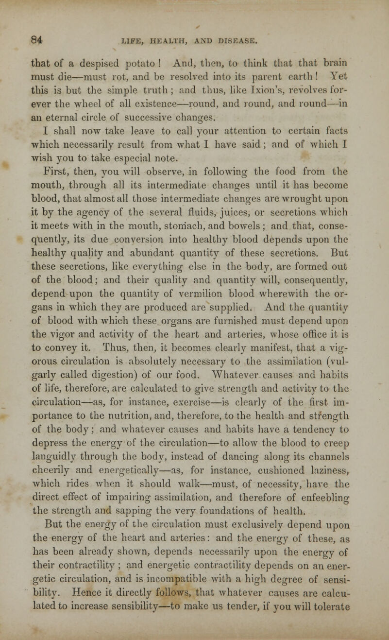 that of a despised potato ! And, then, to think that that brain must die—must rot, and be resolved into its parent earth! Yet this is but the simple truth ; and thus, like Jxion's, revolves for- ever the wheel of all existence—round, and round, and round—in an eternal circle of successive changes. I shall now take leave to call your attention to certain facts which necessarily result from what I have said; and of which I wish you to take especial note. First, then, you will observe, in following the food from the mouth, through all its intermediate changes until it has become blood, that almost all those intermediate changes are wrought upon it by the agency of the several fluids, juices, or secretions which it meets- with in the mouth, stomach, and bowels ; and that, conse- quently, its due conversion into healthy blood depends upon the healthy quality and abundant quantity of these secretions. But these secretions, like everything else in the body, are formed out of the blood; and their quality and quantity will, consequently, depend upon the quantity of vermilion blood wherewith the or- gans in which they are produced are supplied. And the quantity of blood with which these organs are furnished must depend upon the vigor and activity of the heart and arteries, whose office it is to convey it. Thus, then, it becomes clearly manifest, that a vig- orous circulation is absolutely necessary to the assimilation (vul- garly called digestion) of our food. Whatever causes and habits of life, therefore, are calculated to give strength and activity to the circulation—as, for instance, exercise—is clearly of the first im- portance to the nutrition, and, therefore, to the health and strength of the body; and whatever causes and habits have a tendency to depress the energy of the circulation—to allow the blood to creep languidly through the body, instead of dancing along its channels cheerily and energetically—as, for instance, cushioned laziness, which rides when it should walk—must, of necessity, have the direct effect of impairing assimilation, and therefore of enfeebling the strength and sapping the very foundations of health. But the energy of the circulation must exclusively depend upon the energy of the heart and arteries: and the energy of these, as has been already shown, depends necessarily upon the energy of their contractility ; and energetic contractility depends on an ener- getic circulation, and is incompatible with a high degree of sensi- bility. Hence it directly follows, that whatever causes are calcu- lated to increase sensibility—to make us tender, if you will tolerate