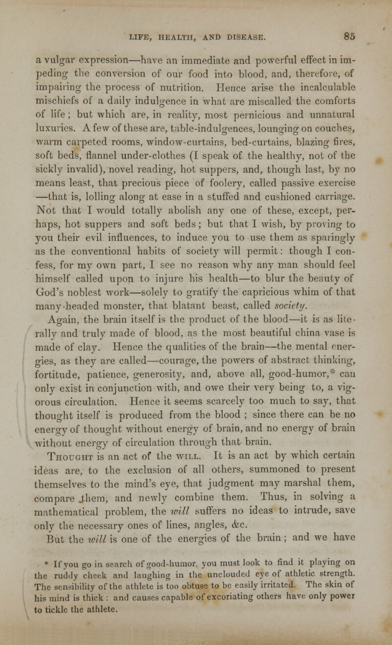 a vulgar expression—have an immediate and powerful effect in im- peding the conversion of our food into blood, and, therefore, of impairing the process of nutrition. Hence arise the incalculable mischiefs of a daily indulgence in what are miscalled the comforts of life ; but which are, in reality, most pernicious and unnatural luxuries. A few of these are, table-indulgences, lounging on couches, warm carpeted rooms, window-curtains, bed-curtains, blazing fires, soft beds, flannel under-clothes (I speak of the healthy, not of the sickly invalid), novel reading, hot suppers, and, though last, by no means least, that precious piece of foolery, called passive exercise —that is, lolling along at ease in a stuffed and cushioned carriage. Not that I would totally abolish any one of these, except, per- haps, hot suppers and soft beds; but that I wish, by proving to you their evil influences, to induce you to use them as sparingly as the conventional habits of society will permit: though I con- fess, for my own part, I see no reason why any man should feel himself called upon to injure his health—to blur the beauty of God's noblest work—solely to gratify the capricious whim of that many-headed monster, that blatant beast, called society. Again, the brain itself is the product of the blood—it is as lite- rally and truly made of blood, as the most beautiful china vase is made of clay. Hence the qualities of the brain—the mental ener- gies, as they are called—courage, the powers of abstract thinking, fortitude, patience, generosity, and, above all, good-humor,* can only exist in conjunction with, and owe their very being to, a vig- orous circulation. Hence it seems scarcely too much to say, that thought itself is produced from the blood ; since there can be no energy of thought without energy of brain, and no energy of brain without energy of circulation through that brain. Thought is an act of the will. It is an act by which certain ideas are, to the exclusion of all others, summoned to present themselves to the mind's eye, that judgment may marshal them, compare jthem, and newly combine them. Thus, in solving a mathematical problem, the will suffers no ideas to intrude, save only the necessary ones of lines, angles, &c. But the mil is one of the energies of the brain; and we have * If you go in search of good-humor, you must look to find it playing on the ruddy cheek and laughing in the unclouded eye of athletic strength. The sensibility of the athlete is too obtuse to be easily irritated. The skin of his mind is thick : and causes capable of excoriating others have only power to tickle the athlete.