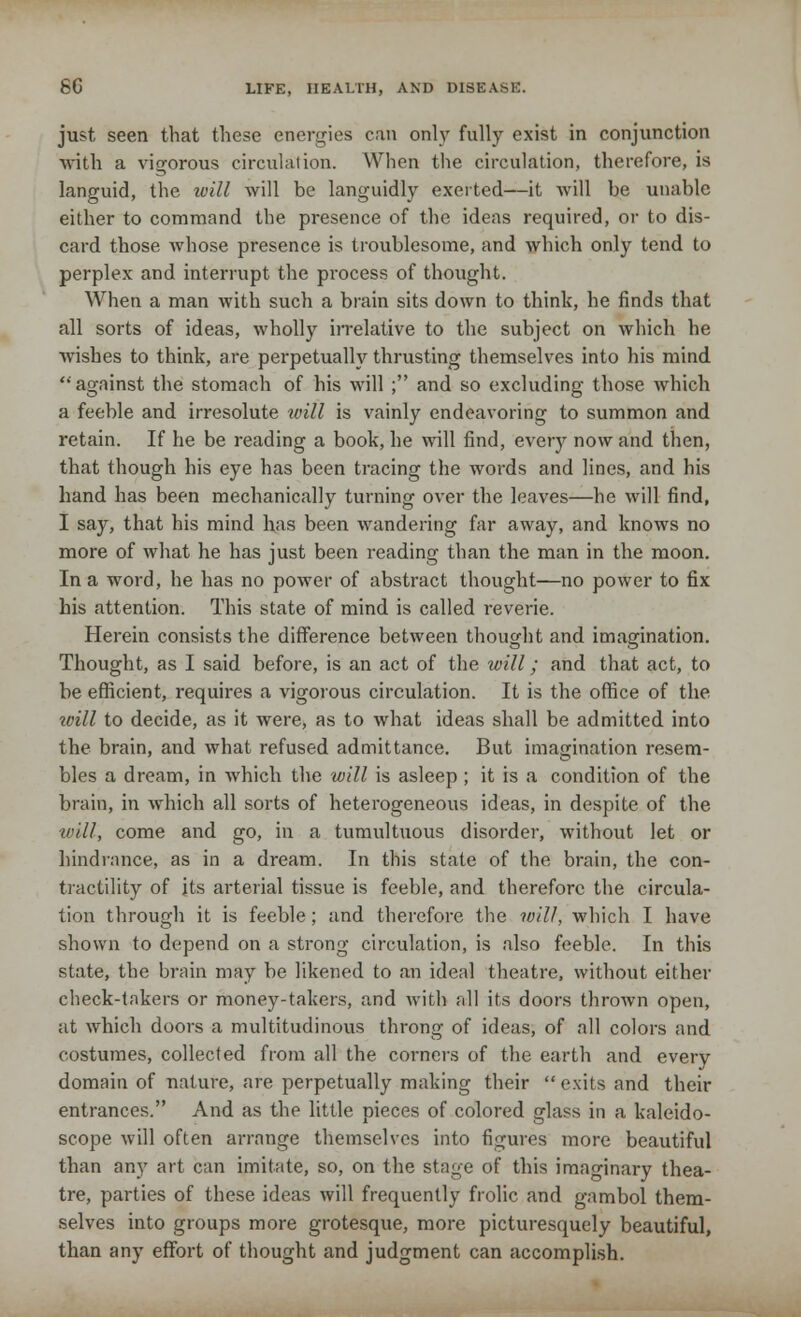 just seen that these energies can only fully exist in conjunction with a vigorous circulation. When the circulation, therefore, is languid, the will will be languidly exerted—it will be unable either to command the presence of the ideas required, or to dis- card those whose presence is troublesome, and which only tend to perplex and interrupt the process of thought. When a man with such a brain sits down to think, he finds that all sorts of ideas, wholly irrelative to the subject on which he wishes to think, are perpetually thrusting themselves into his mind against the stomach of his will ; and so excluding those which a feeble and irresolute will is vainly endeavoring to summon and retain. If he be reading a book, he will find, every now and then, that though his eye has been tracing the words and lines, and his hand has been mechanically turning over the leaves—he will find, I say, that his mind has been wandering far away, and knows no more of what he has just been reading than the man in the moon. In a word, he has no power of abstract thought—no power to fix his attention. This state of mind is called reverie. Herein consists the difference between thought and imagination. Thought, as I said before, is an act of the will; and that act, to be efficient, requires a vigorous circulation. It is the office of the toill to decide, as it were, as to what ideas shall be admitted into the brain, and what refused admittance. But imagination resem- bles a dream, in which the will is asleep; it is a condition of the brain, in which all sorts of heterogeneous ideas, in despite of the will, come and go, in a tumultuous disorder, without let or hindrance, as in a dream. In this state of the brain, the con- tractility of its arterial tissue is feeble, and therefore the circula- tion through it is feeble; and therefore the will, which I have shown to depend on a strong circulation, is also feeble. In this state, the brain may be likened to an ideal theatre, without either check-takers or money-takers, and with all its doors thrown open, at which doors a multitudinous throng of ideas, of all colors and costumes, collected from all the corners of the earth and every domain of nature, are perpetually making their exits and their entrances. And as the little pieces of colored glass in a kaleido- scope will often arrange themselves into figures more beautiful than any art can imitate, so, on the stage of this imaginary thea- tre, parties of these ideas will frequently frolic and gambol them- selves into groups more grotesque, more picturesquely beautiful, than any effort of thought and judgment can accomplish.