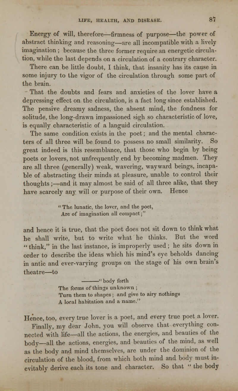 Energy of will, therefore—firmness of purpose—the power of abstract thinking and reasoning—are all incompatible with a lively imagination ; because the three former require an energetic circula- tion, while the last depends on a circulation of a contrary character. There can be little doubt, I think, that insanity has its cause in some injury to the vigor of the circulation through some part of the brain. That the doubts and fears and anxieties of the lover have a depressing effect on the circulation, is a fact long since established. The pensive dreamy sadness, the absent mind, the fondness for solitude, the long-drawn impassioned sigh so characteristic of love, is equally characteristic of a languid circulation. The same condition exists in the poet; and the mental charac- ters of all three will be found to possess no small similarity. So great indeed is this resemblance, that those who begin by being poets or lovers, not unfrequently end by becoming madmen. They are all three (generally) weak, wavering, wayward beings, incapa- ble of abstracting their minds at pleasure, unable to control their thoughts;—and it may almost be said of all three alike, that they have scarcely any will or purpose of their own. Hence  The lunatic, the lover, and the poet, Are of imagination all compact; and hence it is true, that the poet does not sit down to think what he shall write, but to write what he thinks. But the word  think, in the last instance, is improperly used ; he sits down in order to describe the ideas which his mind's eye beholds dancing in antic and ever-varying groups on the stage of his own brain's theatre—to -body forth The forms of things unknown ; Turn them to shapes ; and give to airy nothings A local habitation and a name. He'nce, too, every true lover is a poet, and every true poet a lover. Finally, my dear John, you will observe that everything con- nected with life—all the actions, the energies, and beauties of the body—all the actions, energies, and beauties of the mind, as well as the body and mind themselves, are under the dominion of the circulation of the blood, from which both mind and body must in- evitably derive each its tone and character. So that  the body