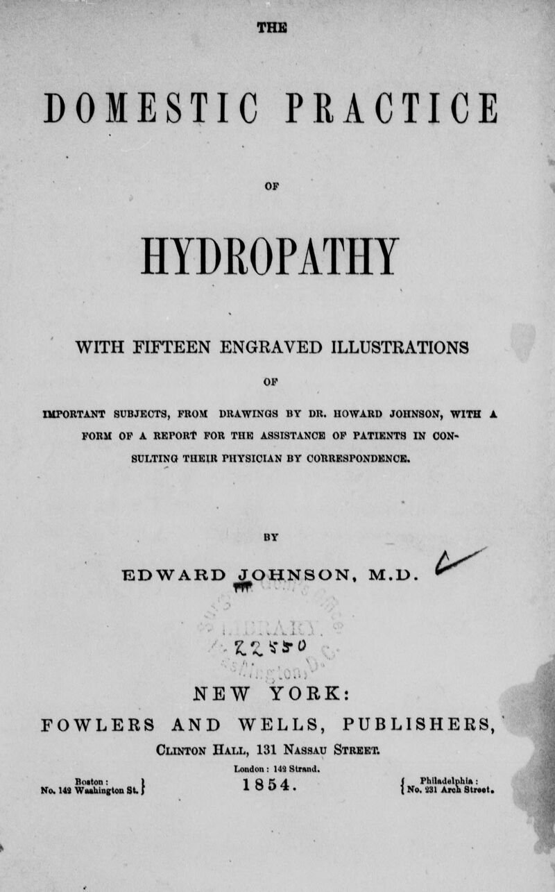 THE DOMESTIC PRACTICE HYDROPATHY WITH FIFTEEN ENGRAVED ILLUSTRATIONS OF IMPORTANT SUBJECTS, FROM DRAWINGS BY DR. HOWARD JOHNSON, WITH A FORM OF A REPORT FOR THE ASSISTANCE OF PATIENTS IN CON- SULTING THEIR PHYSICIAN BY CORRESPONDENCE. EDWA 01 RD JOHNSON, M.D. ^ m NEW YORK: FOWLERS AND WELLS, PUBLISHERS, Cunton Hall, 131 Nassau Street. London : 149 Strand. Boiton: 1 1 Q K A I PhiUiUlphln: