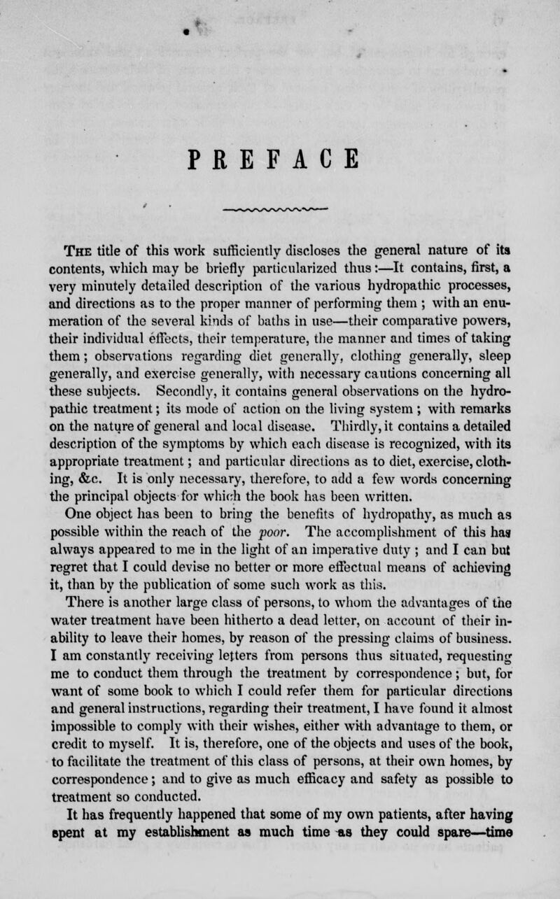 PREFACE The title of this work sufficiently discloses the general nature of its contents, which may be briefly particularized thus:—It contains, first, a very minutely detailed description of the various hydropathic processes, and directions as to the proper manner of performing them ; with an enu- meration of the several kinds of baths in use—their comparative powers, their individual effects, their temperature, the manner and times of taking them; observations regarding diet generally, clothing generally, sleep generally, and exercise generally, with necessary cautions concerning all these subjects. Secondly, it contains general observations on the hydro- pathic treatment; its mode of action on the living system ; with remarks on the nature of general and local disease. Thirdly, it contains a detailed description of the symptoms by which each disease is recognized, with its appropriate treatment; and particular directions as to diet, exercise, cloth- ing, &c. It is only necessary, therefore, to add a few words concerning the principal objects for which the book has been written. One object has been to bring the benefits of hydropathy, as much as possible within the reach of the poor. The accomplishment of this has always appeared to me in the light of an imperative duty ; and I can but regret that I could devise no better or more effectual means of achieving it, than by the publication of some such work as this. There is another large class of persons, to whom the advantages of the water treatment have been hitherto a dead letter, on account of their in- ability to leave their homes, by reason of the pressing claims of business. I am constantly receiving letters from persons thus situated, requesting me to conduct them through the treatment by correspondence; but, for want of some book to which I could refer them for particular directions and general instructions, regarding their treatment, I have found it almost impossible to comply with their wishes, either wkh advantage to them, or credit to myself. It is, therefore, one of the objects and uses of the book, to facilitate the treatment of this class of persons, at their own homes, by correspondence; and to give as much efficacy and safety as possible to treatment so conducted. It has frequently happened that some of my own patients, after having spent at my establishment as much time as they could spare—time