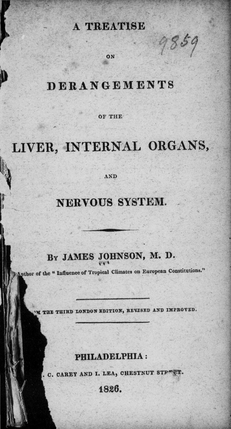 A TREATISE ££j ON P DERANGEMENTS OF THE LIVER, INTERNAL ORGANS, I NERVOUS SYSTEM. By JAMES JOHNSON, M. D. of the « Influence of Tropical Climates on European Constitutions. Tai TBIltD XONDON BD1TIOK, REVISED AND IMPROVED, PHILADELPHIA: C. CAREY AND I. LEA, CHESTNUT STP~?.T. 1826.