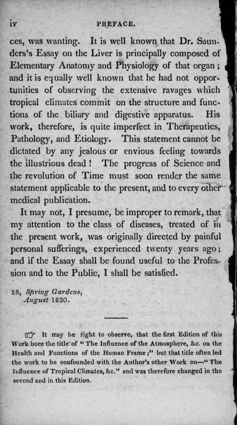 ces, was wanting. It is well known that Dr. Saun- ders's Essay on the Liver is principally composed of Elementary Anatomy and Physiology of that organ; and it is equally well known that he had not oppor- tunities of observing the extensive ravages which tropical climates commit on the structure and func- tions of the biliary and digestive apparatus. His work, therefore, is quite imperfect in Therapeutics, Pathology, and Etiology. This statement cannot be dictated by any jealous or envious feeling towards the illustrious dead ! The progress of Science and the revolution of Time must soon render the same statement applicable to the present, and to every other medical publication. It may not, I presume, be improper to remark, that my attention to the class of diseases, treated of in the present work, was originally directed by painful personal sufferings, experienced twenty years ago; and if the Essay shall be found useful to the Profes* sion and to the Public, I shall be satisfied. 58, Sfiring Gardens, August 1820. OCjr* It may be right to observe, that the first Edition of this Work bore the title of  The Influence of the Atmosphere, &c. on the Health and Functions of the Human Frame ; but that title often led the work to be confounded with the Author's other Work on—t* The Influence of Tropical Climates, &c. and was therefore changed in the second and in this Edition,