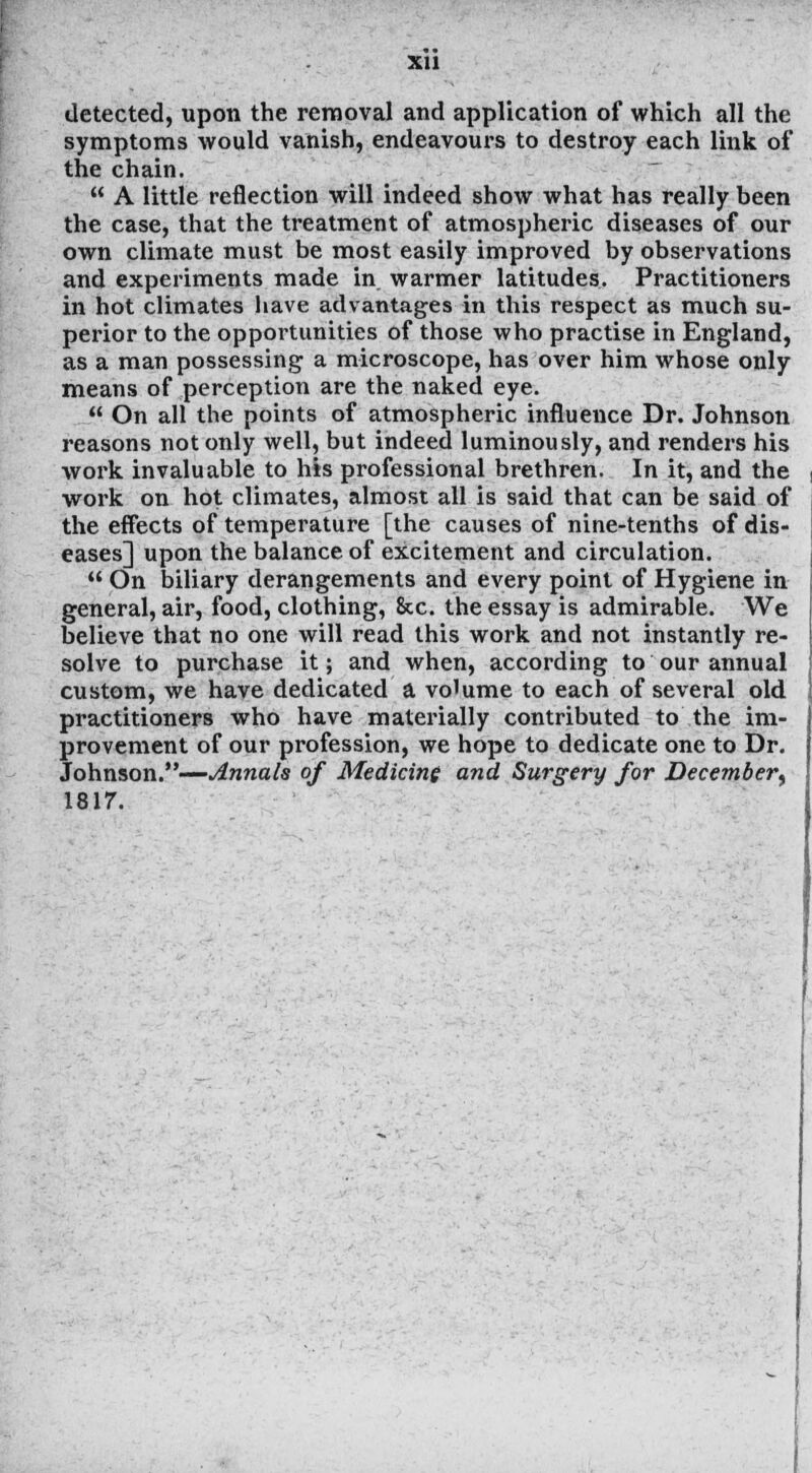 XU detected, upon the removal and application of which all the symptoms would vanish, endeavours to destroy each link of the chain.  A little reflection will indeed show what has really been the case, that the treatment of atmospheric diseases of our own climate must be most easily improved by observations and experiments made in warmer latitudes. Practitioners in hot climates have advantages in this respect as much su- perior to the opportunities of those who practise in England, as a man possessing a microscope, has over him whose only means of perception are the naked eye.  On all the points of atmospheric influence Dr. Johnson reasons not only well, but indeed luminously, and renders his work invaluable to his professional brethren. In it, and the work on hot climates, almost all is said that can be said of the effects of temperature [the causes of nine-tenths of dis- eases] upon the balance of excitement and circulation.  On biliary derangements and every point of Hygiene in general, air, food, clothing, &c. the essay is admirable. We believe that no one will read this work and not instantly re- solve to purchase it; and when, according to our annual custom, we have dedicated a volume to each of several old practitioners who have materially contributed to the im- provement of our profession, we hope to dedicate one to Dr. Johnson.—Annals of Medicine and Surgery for December^ 1817.