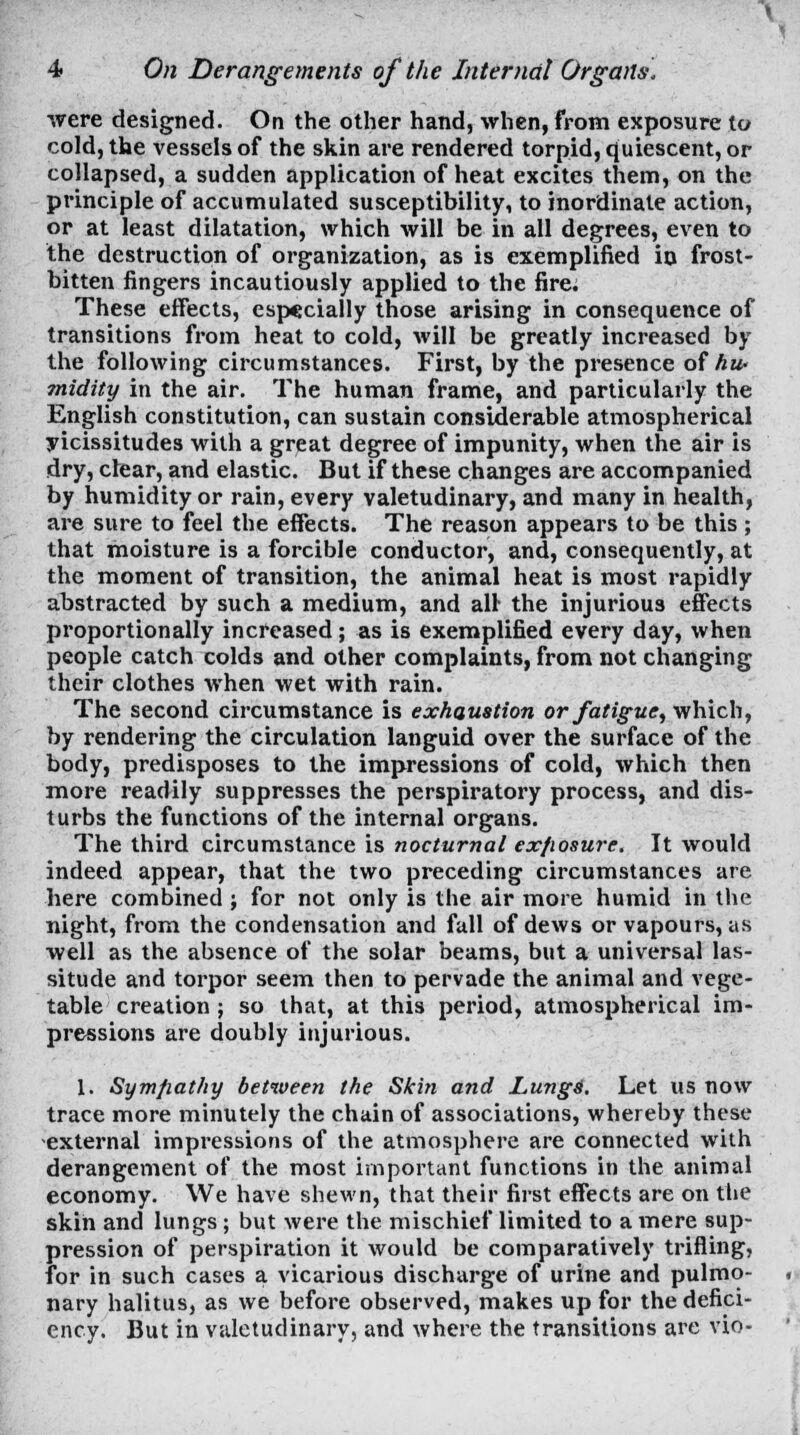 were designed. On the other hand, when, from exposure to cold, the vessels of the skin are rendered torpid, quiescent, or collapsed, a sudden application of heat excites them, on the principle of accumulated susceptibility, to inordinate action, or at least dilatation, which will be in all degrees, even to the destruction of organization, as is exemplified in frost- bitten fingers incautiously applied to the fire. These effects, especially those arising in consequence of transitions from heat to cold, will be greatly increased by the following circumstances. First, by the presence of hu> midity in the air. The human frame, and particularly the English constitution, can sustain considerable atmospherical vicissitudes with a great degree of impunity, when the air is dry, clear, and elastic. But if these changes are accompanied by humidity or rain, every valetudinary, and many in health, are sure to feel the effects. The reason appears to be this ; that moisture is a forcible conductor, and, consequently, at the moment of transition, the animal heat is most rapidly abstracted by such a medium, and all the injurious effects proportionally increased; as is exemplified every day, when people catch colds and other complaints, from not changing their clothes when wet with rain. The second circumstance is exhaustion or fatigue, which, by rendering the circulation languid over the surface of the body, predisposes to the impressions of cold, which then more readily suppresses the perspiratory process, and dis- turbs the functions of the internal organs. The third circumstance is nocturnal ex/iosure. It would indeed appear, that the two preceding circumstances are here combined ; for not only is the air more humid in the night, from the condensation and fall of dews or vapours, as well as the absence of the solar beams, but a universal las- situde and torpor seem then to pervade the animal and vege- table creation ; so that, at this period, atmospherical im- pressions are doubly injurious. 1. Sympathy between the Skin and Lungs'. Let us now trace more minutely the chain of associations, whereby these external impressions of the atmosphere are connected with derangement of the most important functions in the animal economy. We have shewn, that their first effects are on the skin and lungs; but were the mischief limited to a mere sup- pression of perspiration it would be comparatively trifling, for in such cases a vicarious discharge of urine and pulmo- nary halitus, as we before observed, makes up for the defici- ency. But in valetudinary, and where the transitions are vio-