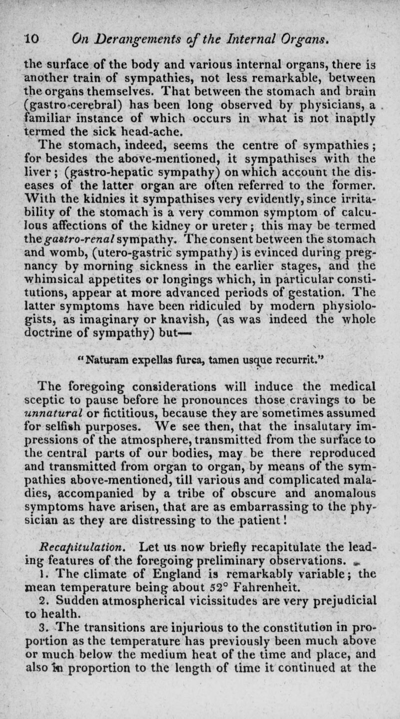 the surface of the body and various internal organs, there is another train of sympathies, not less remarkable, between the organs themselves. That between the stomach and brain (gastro cerebral) has been long observed by physicians, a familiar instance of which occurs in what is not inaptly termed the sick head-ache. The stomach, indeed, seems the centre of sympathies; for besides the above-mentioned, it sympathises with the liver ; (gastro-hepatic sympathy) on which account the dis- eases of the latter organ are often referred to the former. With the kidnies it sympathises very evidently, since irrita- bility of the stomach is a very common symptom of calcu- lous affections of the kidney or ureter; this may be termed the gastro-renal sympathy. The consent between the stomach and womb, (utero-gastric sympathy) is evinced during preg- nancy by morning sickness in the earlier stages, and the whimsical appetites or longings which, in particular consti- tutions, appear at more advanced periods of gestation. The latter symptoms have been ridiculed by modern physiolo- gists, as imaginary or knavish, (as was indeed the whole doctrine of sympathy) but—  Naturam expellas furca, tamen usque recurrit. The foregoing considerations will induce the medical sceptic to pause before he pronounces those cravings to be unnatural or fictitious, because they are sometimes assumed for selfish purposes. We see then, that the insalutary im- pressions of the atmosphere, transmitted from the surface to the central parts of our bodies, may be there reproduced and transmitted from organ to organ, by means of the sym- pathies above-mentioned, till various and complicated mala- dies, accompanied by a tribe of obscure and anomalous symptoms have arisen, that are as embarrassing to the phy- sician as they are distressing to the patient! Recapitulation. Let us now briefly recapitulate the lead- ing features of the foregoing preliminary observations. „ 1. The climate of England is remarkably variable; the mean temperature being about 52° Fahrenheit. 2. Sudden atmospherical vicissitudes are very prejudicial to health. 3. The transitions are injurious to the constitution in pro- portion as the temperature has previously been much above or much below the medium heat of the time and place, and also mi proportion to the length of time it continued at the