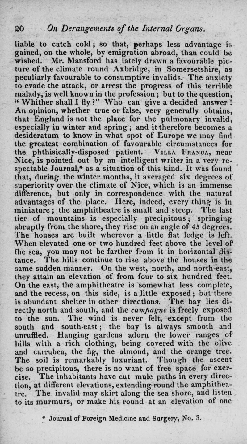 liable to catch cold ; so that, perhaps less advantage is gained, on the whole, by emigration abroad, than could be wished. Mr. Mansford has lately drawn a favourable pic- ture of the climate round Axbridge, in Somersetshire, as peculiarly favourable to consumptive invalids. The anxiety to evade the attack, or arrest the progress of this terrible malady, is well known in the profession; but to the question,  Whither shall I fly? Who can give a decided answer \ An opinion, whether true or false, very generally obtains, that England is not the place for the pulmonary invalid, especially in winter and spring; and it therefore becomes a desideratum to know in what spot of Europe we may find the greatest combination of favourable circumstances for the phthisically-disposed patient. Villa Franca, near Nice, is pointed out by an intelligent writer in a very re- spectable Journal,* as a situation of this kind. It was found that, during the winter months, it averaged six degrees of superiority over the climate of Nice, which is an immense difference, but only in correspondence with the natural advantages of the place. Here, indeed, every thing is in miniature; the amphitheatre is small and steep. The last tier of mountains is especially precipitous; springing abruptly from the shore, they rise on an angle of 45 degrees. The houses are built wherever a little flat ledge is left. When elevated one or two hundred feet above the level of the sea, you may not be farther from it in horizontal dis- tance. The hills continue to rise above the houses in the same sudden manner. On the west, north, and north-east, they attain an elevation of from four to six hundred feet. On the east, the amphitheatre is somewhat less complete, and the recess, on this side, is a little exposed; but there is abundant shelter in other directions. The bay lies di- rectly north and south, and the cam/iagne is freely exposed to the sun. The wind is never felt, except from the south and south-east; the bay is always smooth and Unruffled. Hanging gardens adorn the lower ranges of hills with a rich clothing, being covered with the olive and carrubea, the fig, the almond, and the orange tree. The soil is remarkably luxuriant. Though the ascent be so precipitous, there is no want of free space for exer- cise. The inhabitants have cut mule paths in every direc- tion, at different elevations, extending round the amphithea- tre. The invalid may skirt along the sea shore, and listen to its murmurs, or make his round at an elevation of one * Journal of Foreign Medicine and Surgery, No. 3,