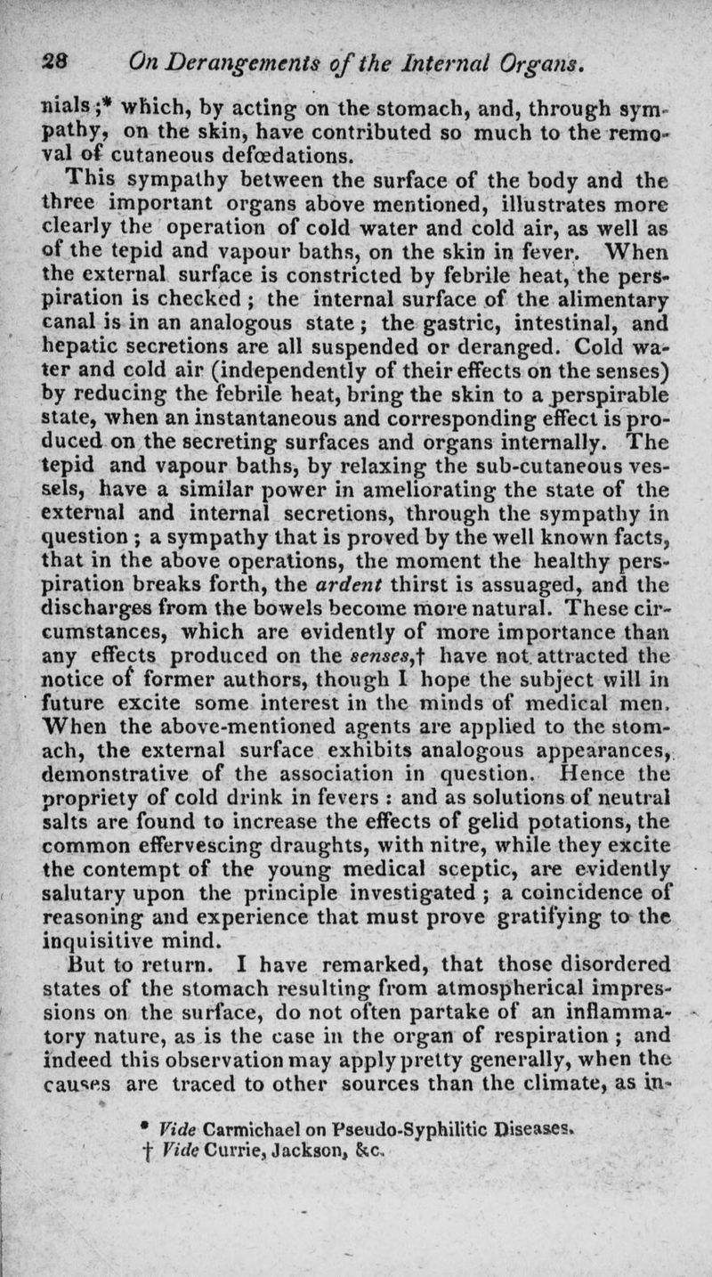 Trials ;* which, by acting on the stomach, and, through sym- pathy, on the skin, have contributed so much to the remo- val of cutaneous defcedations. This sympathy between the surface of the body and the three important organs above mentioned, illustrates more clearly the operation of cold water and cold air, as well as of the tepid and vapour baths, on the skin in fever. When the external surface is constricted by febrile heat, the pers- piration is checked ; the internal surface of the alimentary canal is in an analogous state ; the gastric, intestinal, and hepatic secretions are all suspended or deranged. Cold wa- ter and cold air (independently of their effects on the senses) by reducing the febrile heat, bring the skin to a perspirable state, when an instantaneous and corresponding effect is pro- duced on the secreting surfaces and organs internally. The tepid and vapour baths, by relaxing the sub-cutaneous ves- sels, have a similar power in ameliorating the state of the external and internal secretions, through the sympathy in question; a sympathy that is proved by the well known facts, that in the above operations, the moment the healthy pers- piration breaks forth, the ardent thirst is assuaged, and the discharges from the bowels become more natural. These cir- cumstances, which are evidently of more importance than any effects produced on the senses,f have not. attracted the notice of former authors, though I hope the subject will in future excite some interest in the minds of medical men. When the above-mentioned agents are applied to the stom- ach, the external surface exhibits analogous appearances, demonstrative of the association in question. Hence the propriety of cold drink in fevers : and as solutions of neutral salts are found to increase the effects of gelid potations, the common effervescing draughts, with nitre, while they excite the contempt of the young medical sceptic, are evidently salutary upon the principle investigated ; a coincidence of reasoning and experience that must prove gratifying to the inquisitive mind. But to return. I have remarked, that those disordered states of the stomach resulting from atmospherical impres- sions on the surface, do not often partake of an inflamma- tory nature, as is the case in the organ of respiration ; and indeed this observation may apply pretty generally, when the causes are traced to other sources than the climate, as in.- • Vide Carmichael on Pseudo-Syphilitic Diseases. ■\ Ficfe Currie, Jackson, &c.