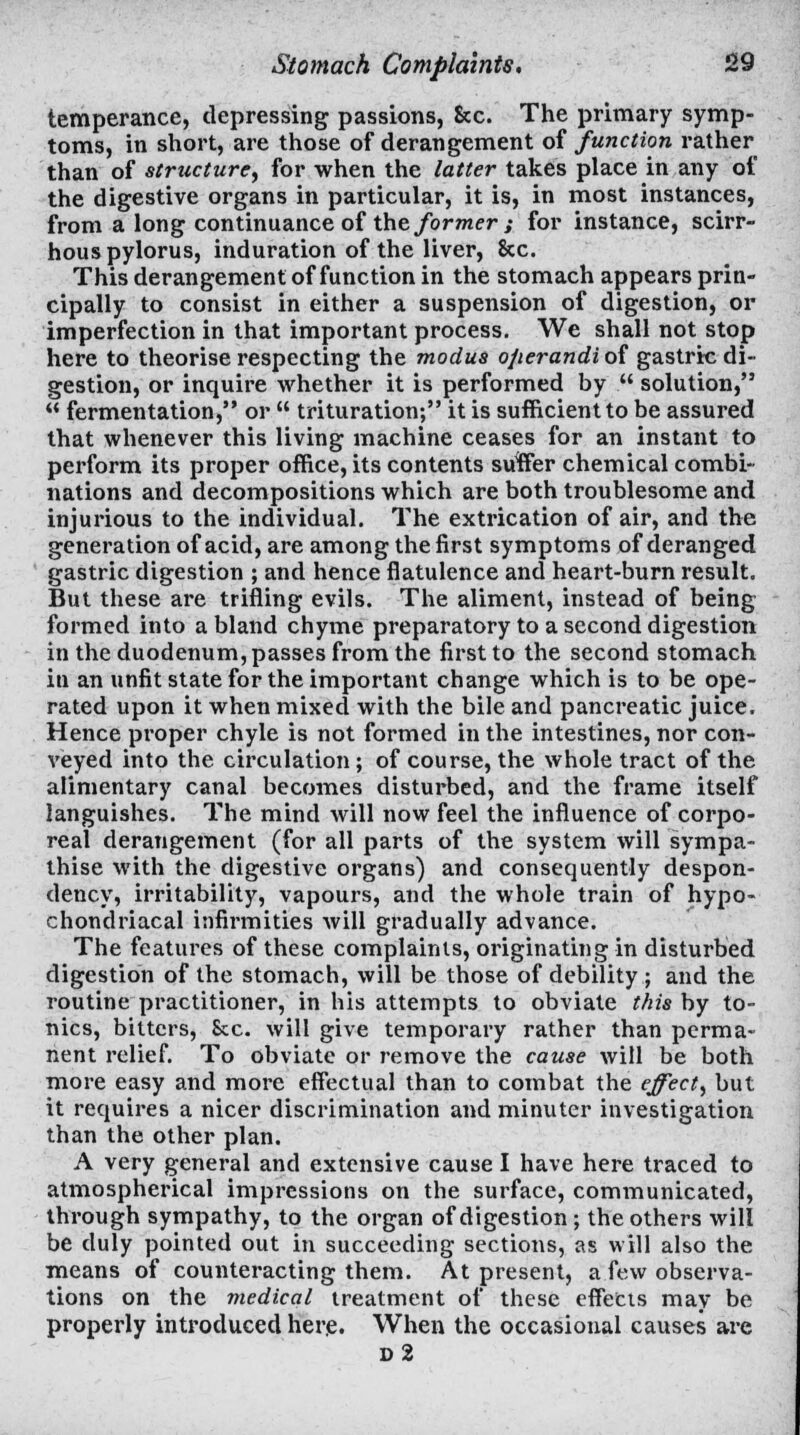 temperance, depressing passions, &c. The primary symp- toms, in short, are those of derangement of function rather than of structure, for when the latter takes place in any of the digestive organs in particular, it is, in most instances, from a long continuance of the former; for instance, scirr- hous pylorus, induration of the liver, &c. This derangement of function in the stomach appears prin- cipally to consist in either a suspension of digestion, or imperfection in that important process. We shall not stop here to theorise respecting the modus operandi of gastric di- gestion, or inquire whether it is performed by  solution,  fermentation, or  trituration; it is sufficient to be assured that whenever this living machine ceases for an instant to perform its proper office, its contents suffier chemical combi- nations and decompositions which are both troublesome and injurious to the individual. The extrication of air, and the generation of acid, are among the first symptoms of deranged gastric digestion ; and hence flatulence and heart-burn result. But these are trifling evils. The aliment, instead of being formed into a bland chyme preparatory to a second digestion in the duodenum, passes from the first to the second stomach in an unfit state for the important change which is to be ope- rated upon it when mixed with the bile and pancreatic juice. Hence proper chyle is not formed in the intestines, nor con- veyed into the circulation; of course, the whole tract of the alimentary canal becomes disturbed, and the frame itself languishes. The mind will now feel the influence of corpo- real derangement (for all parts of the system will sympa- thise with the digestive organs) and consequently despon- dency, irritability, vapours, and the whole train of hypo- chondriacal infirmities will gradually advance. The features of these complaints, originating in disturbed digestion of the stomach, will be those of debility ; and the routine practitioner, in his attempts to obviate this by to- nics, bitters, Sec. will give temporary rather than perma- nent relief. To obviate or remove the cause will be both more easy and more effectual than to combat the effect, but it requires a nicer discrimination and minuter investigation than the other plan. A very general and extensive cause I have here traced to atmospherical impressions on the surface, communicated, through sympathy, to the organ of digestion ; the others will be duly pointed out in succeeding sections, as will also the means of counteracting them. At present, a few observa- tions on the medical treatment of these effects may be properly introduced here. When the occasional causes are d2