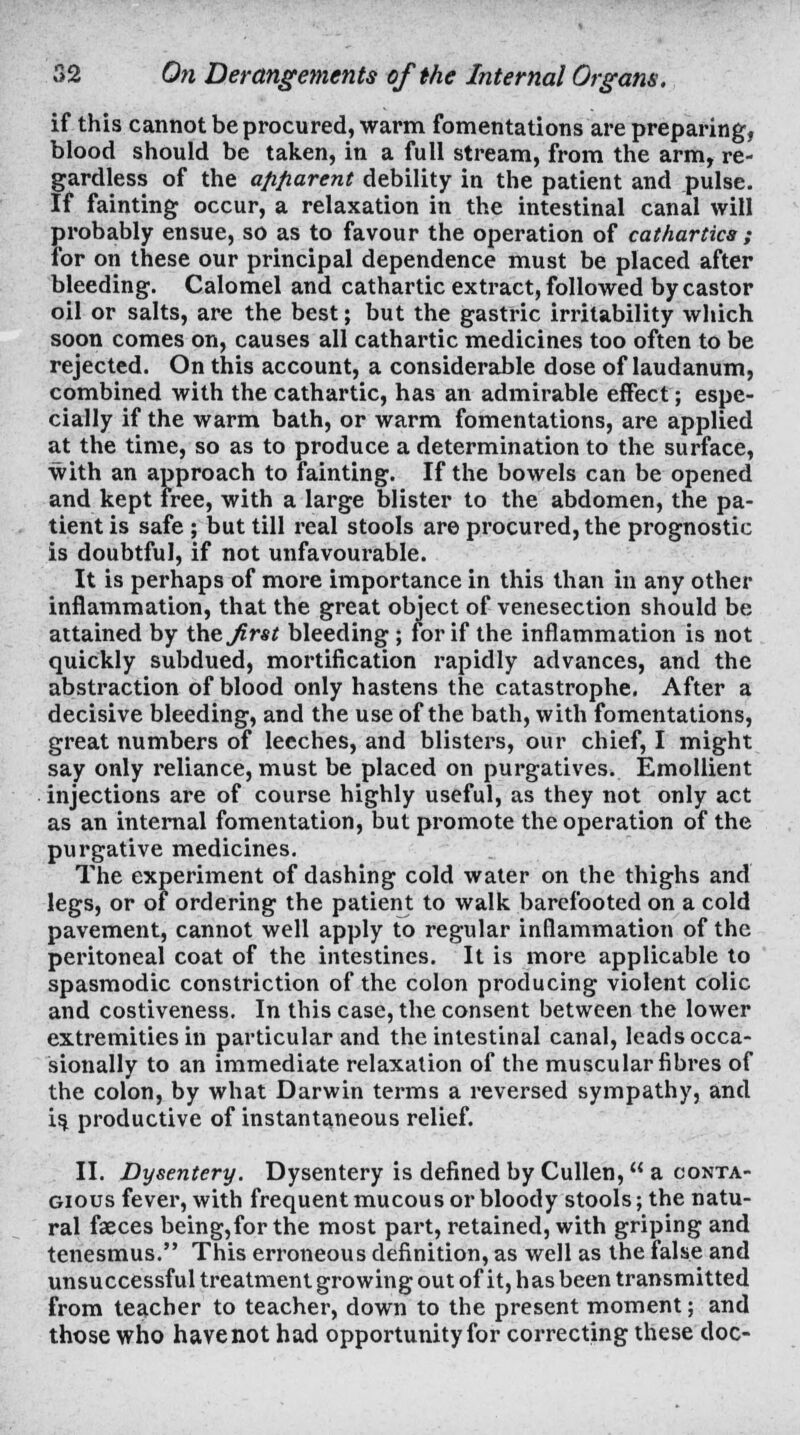 if this cannot be procured, warm fomentations are preparing, blood should be taken, in a full stream, from the arm, re- gardless of the apparent debility in the patient and pulse. If fainting occur, a relaxation in the intestinal canal will probably ensue, so as to favour the operation of cathartics ; for on these our principal dependence must be placed after bleeding. Calomel and cathartic extract, followed by castor oil or salts, are the best; but the gastric irritability which soon comes on, causes all cathartic medicines too often to be rejected. On this account, a considerable dose of laudanum, combined with the cathartic, has an admirable effect; espe- cially if the warm bath, or warm fomentations, are applied at the time, so as to produce a determination to the surface, with an approach to fainting. If the bowels can be opened and kept free, with a large blister to the abdomen, the pa- tient is safe ; but till real stools are procured, the prognostic is doubtful, if not unfavourable. It is perhaps of more importance in this than in any other inflammation, that the great object of venesection should be attained by thzjirst bleeding; for if the inflammation is not quickly subdued, mortification rapidly advances, and the abstraction of blood only hastens the catastrophe. After a decisive bleeding, and the use of the bath, with fomentations, great numbers of leeches, and blisters, our chief, I might say only reliance, must be placed on purgatives. Emollient injections are of course highly useful, as they not only act as an internal fomentation, but promote the operation of the purgative medicines. The experiment of dashing cold water on the thighs and legs, or of ordering the patient to walk barefooted on a cold pavement, cannot well apply to regular inflammation of the peritoneal coat of the intestines. It is more applicable to spasmodic constriction of the colon producing violent colic and costiveness. In this case, the consent between the lower extremities in particular and the intestinal canal, leads occa- sionally to an immediate relaxation of the muscular fibres of the colon, by what Darwin terms a reversed sympathy, and is^ productive of instantaneous relief. II. Dysentery. Dysentery is defined by Cullen, a conta- gious fever, with frequent mucous or bloody stools; the natu- ral faeces being,forthe most part, retained, with griping and tenesmus. This erroneous definition, as well as the false and unsuccessful treatment growing out of it, has been transmitted from teacher to teacher, down to the present moment; and those who have not had opportunity for correcting these doc-