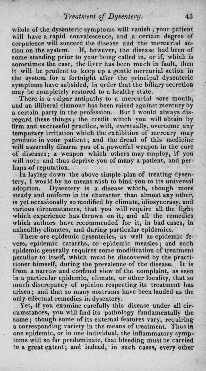 whole of the dysenteric symptoms will vanish ; your patient will have a rapid convalescence, and a certain degree of corpulence will succeed the disease and the mercurial ac- tion on the system. If, however, the disease had been of some standing prior to your being called in, or if, which is sometimes the case, the liver has been much in fault, then it will be prudent to keep up a gentle mercurial action in the system for a fortnight after the principal dysenteric symptoms have subsided, in order that the biliary secretion may be completely restored to a healthy state. There is a vulgar antipathy to a mercurial sore mouth, and an illiberal clamour has been raised against mercury by a certain party in the profession. But I would always dis- regard these things ; the credit which you will obtain by firm and successful practice, will, eventually, overcome any temporary irritation which the exhibition of mercury may produce in yoUr patient; and the dread of this medicine will assuredly disarm you of a powerful weapon in the cure of diseases; a weapon which others may employ, if you will not; and thus deprive you of many a patient, and per- haps of reputation. In laying down the above simple plan of treating dysen- tery, I would by no means wish to bind you to its universal adoption. Dysentery is a disease which, though more steady and uniform in its character than almost any other, is yet occasionally so modified by climate, idiosyncrasy, and various circumstances, that you will require all the light which experience has thrown on it, and all the remedies which authors have recommended for it, in bad cases, in unhealthy climates, and during particular epidemics. There are epidemic dysenteries, as well as epidemic fe- vers, epidemic catarrhs, or epidemic measles ; and each epidemic generally requires some modification of treatment peculiar to itself, which must be discovered by the practi- tioner himself, during the prevalence of the disease. It is from a narrow and confined view of the complaint, as seen in a particular epidemic, climate, or other locality, that so much discrepancy of opinion respecting its treatment has arisen; and that so many nostrums have been lauded as the only effectual remedies in dysentery. Yet, if you examine carefully this disease under all cir- cumstances, you will find its pathology fundamentally the same; though some of its external features vary, requiring a corresponding variety in the means of treatment. Thus in one epidemic, or in one individual, the inflammatory symp- toms will so far predominate, that bleeding must be carried to a great extent; and indeed, in such cases) every other