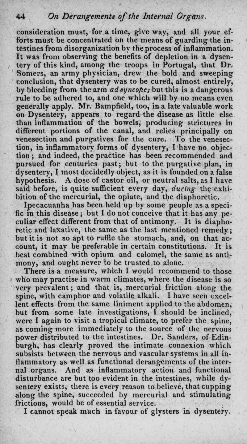 consideration must, for a time, give way, and all your ef- forts must be concentrated on the means of guarding the in- testines from disorganization by the process of inflammation. It was from observing the benefits of depletion in a dysen- tery of this kind, among the troops in Portugal, that Dr. Somers, an army physician, drew the bold and sweeping conclusion, that dysentery was to be cured, almost entirely, by bleeding from the arm ad syncofie; but this is a dangerous rule to be adhered to, and one which will by no means even generally apply. Mr. Bampfield, too, in a late valuable work on Dysentery, appears to regard the disease as little else than inflammation of the bowels, producing strictures in different portions of the canal, and relies principally on venesection and purgatives for the cure. To the venesec- tion, in inflammatory forms of dysentery, I have no objec- tion ; and indeed, the practice has been recommended and pursued for centuries past; but to the purgative plan, in dysentery, I most decidedly object, as it is founded on a false hypothesis. A dose of castor oil, or neutral salts, as I have said before, is cprite sufficient every day, during the exhi- bition of the mercurial, the opiate, and the diaphoretic. Ipecacuanha has been held up by some people as a speci- fic in this disease; but I do not conceive that it has any pe- culiar effect different from that of antimony. It is diapho- retic and laxative, the same as the last mentioned remedy; but it is not so apt to ruffle the stomach, and, on that ac- count, it may be preferable in certain constitutions. It is best combined with opium and calomel, the same as anti- mony, and ought never to be trusted to alone. There is a measure, which I would recommend to those who may practise in warm climates, where the disease is so very prevalent; and that is, mercurial friction along the spine, with camphor and volatile alkali. I have seen excel- lent effects from the same liniment applied to the abdomen, but from some late investigations, I should be inclined, were I again to visit a tropical climate, to prefer the spine, as coming more immediately to the source of the nervous power distributed to the intestines. Dr. Sanders, of Edin- burgh, has clearly proved the intimate connexion which subsists between the nervous and vascular systems in all in- flammatory as well as functional derangements of the inter- nal organs. And as inflammatory action and functional disturbance are but too evident in the intestines, while dy- sentery exists, there is every reason to believe, that cupping along the spine, succeeded by mercurial and stimulating frictions, would be of essential service.