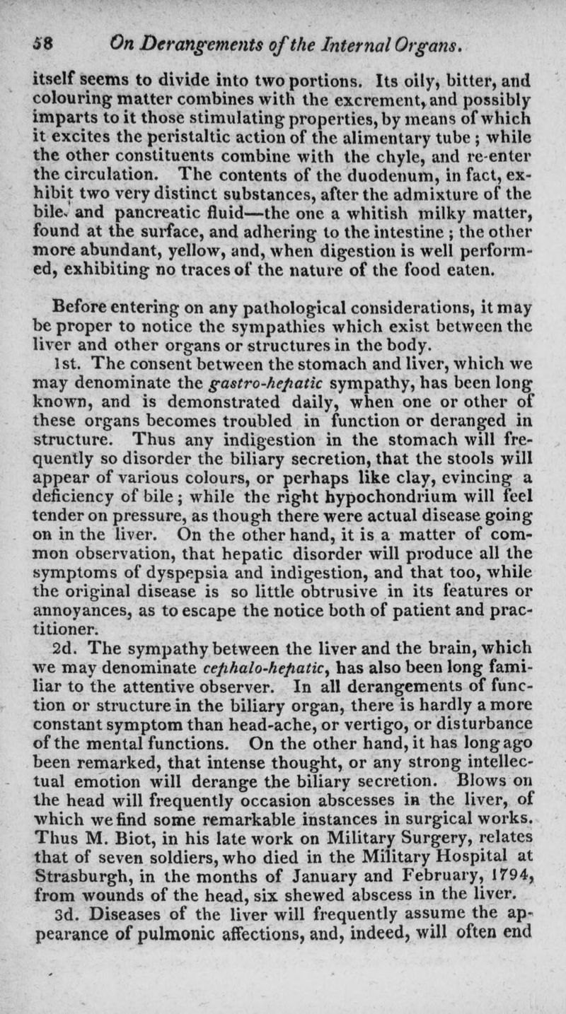 itself seems to divide into two portions. Its oily, bitter, and colouring matter combines with the excrement, and possibly imparts to it those stimulating properties, by means of which it excites the peristaltic action of the alimentary tube; while the other constituents combine with the chyle, and re-enter the circulation. The contents of the duodenum, in fact, ex- hibit two very distinct substances, after the admixture of the bile, and pancreatic fluid—the one a whitish milky matter, found at the surface, and adhering to the intestine ; the other more abundant, yellow, and, when digestion is well perform- ed, exhibiting no traces of the nature of the food eaten. Before entering on any pathological considerations, it may be proper to notice the sympathies which exist between the liver and other organs or structures in the body. 1st. The consent between the stomach and liver, which we may denominate the gastro-hefiatic sympathy, has been long known, and is demonstrated daily, when one or other of these organs becomes troubled in function or deranged in structure. Thus any indigestion in the stomach will fre- quently so disorder the biliary secretion, that the stools will appear of various colours, or perhaps like clay, evincing a deficiency of bile; while the right hypochondrium will feel tender on pressure, as though there were actual disease going on in the liver. On the other hand, it is a matter of com- mon observation, that hepatic disorder will produce all the symptoms of dyspepsia and indigestion, and that too, while the original disease is so little obtrusive in its features or annoyances, as to escape the notice both of patient and prac- titioner. 2d. The sympathy between the liver and the brain, which we may denominate cefihalo-hefiatic^ has also been long fami- liar to the attentive observer. In all derangements of func- tion or structure in the biliary organ, there is hardly a more constant symptom than head-ache, or vertigo, or disturbance of the mental functions. On the other hand, it has long ago been remarked, that intense thought, or any strong intellec- tual emotion will derange the biliary secretion. Blows on the head will frequently occasion abscesses in the liver, of which we find some remarkable instances in surgical works. Thus M. Biot, in his late work on Military Surgery, relates that of seven soldiers, who died in the Military Hospital at Strasburgh, in the months of January and February, 1794, from wounds of the head, six shewed abscess in the liver. 3d. Diseases of the liver will frequently assume the ap- pearance of pulmonic affections, and, indeed, will often end