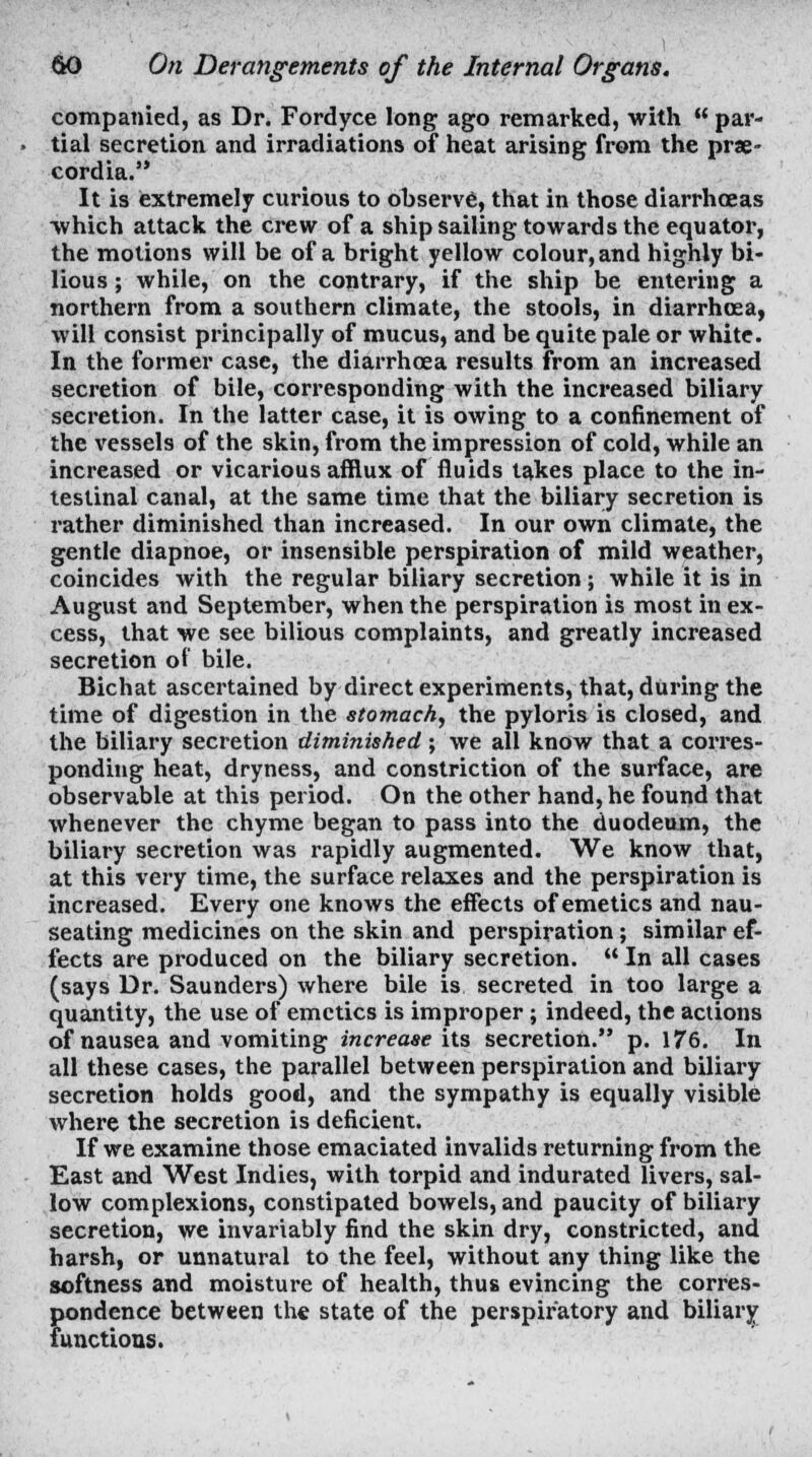 companied, as Dr. Fordyce long ago remarked, with  par- tial secretion and irradiations of heat arising from the pne- cordia. It is extremely curious to observe, that in those diarrhoeas which attack the crew of a ship sailing towards the equator, the motions will be of a bright yellow colour, and highly bi- lious ; while, on the contrary, if the ship be entering a northern from a southern climate, the stools, in diarrhoea, will consist principally of mucus, and be quite pale or white. In the former case, the diarrhoea results from an increased secretion of bile, corresponding with the increased biliary secretion. In the latter case, it is owing to a confinement of the vessels of the skin, from the impression of cold, while an increased or vicarious afflux of fluids takes place to the in- testinal canal, at the same time that the biliary secretion is rather diminished than increased. In our own climate, the gentle diapnoe, or insensible perspiration of mild weather, coincides with the regular biliary secretion; while it is in August and September, when the perspiration is most in ex- cess, that we see bilious complaints, and greatly increased secretion of bile. Bichat ascertained by direct experiments, that, during the time of digestion in the stomach, the pyloris is closed, and the biliary secretion diminished; we all know that a corres- ponding heat, dryness, and constriction of the surface, are observable at this period. On the other hand, he found that whenever the chyme began to pass into the duodeum, the biliary secretion was rapidly augmented. We know that, at this very time, the surface relaxes and the perspiration is increased. Every one knows the effects of emetics and nau- seating medicines on the skin and perspiration; similar ef- fects are produced on the biliary secretion.  In all cases (says Dr. Saunders) where bile is secreted in too large a quantity, the use of emetics is improper; indeed, the actions of nausea and vomiting increase its secretion. p. 176. In all these cases, the parallel between perspiration and biliary secretion holds good, and the sympathy is equally visible where the secretion is deficient. If we examine those emaciated invalids returning from the East and West Indies, with torpid and indurated livers, sal- low complexions, constipated bowels, and paucity of biliary secretion, we invariably find the skin dry, constricted, and harsh, or unnatural to the feel, without any thing like the softness and moisture of health, thus evincing the corres- pondence between the state of the perspiratory and biliary functions.