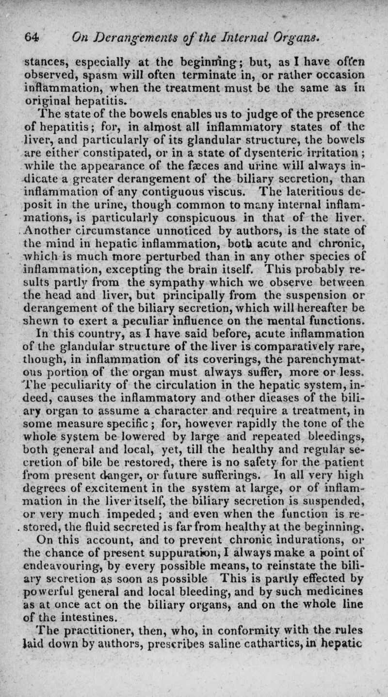 stances, especially at the beginning; but, as I have often observed, spasm will often terminate in, or rather occasion inflammation, when the treatment must be the same as in original hepatitis. The state of the bowels enables us to judge of the presence of hepatitis; for, in almost all inflammatory states of the liver, and particularly of its glandular structure, the bowels are either constipated, or in a state of dysenteric irritation ; while the appearance of the faeces and urine will always in- dicate a greater derangement of the biliary secretion, than inflammation of any contiguous viscus. The lateritious de- posit in the urine, though common to many internal inflam- mations, is particularly conspicuous in that of the liver. Another circumstance unnoticed by authors, is the state of the mind in hepatic inflammation, both acute and chronic, which is much more perturbed than in any other species of inflammation, excepting the brain itself. This probably re- sults partly from the sympathy which we observe between the head and liver, but principally from the suspension or derangement of the biliary seci-etion, which will hereafter be shewn to exert a peculiar influence on the mental functions. In this country, as I have said before, acute inflammation of the glandular structure of the liver is comparatively rare, though, in inflammation of its coverings, the parenchymat- ous portion of the organ must always suffer, more or less. The peculiarity of the circulation in the hepatic system, in- deed, causes the inflammatory and other dieases of the bili- ary organ to assume a character and require a treatment, in some measure specific ; for, however rapidly the tone of the whole system be lowered by large and repeated bleedings, both general and local, yet, till the healthy and regular se- cretion of bile be restored, there is no safety for the patient from present danger, or future sufferings. In all very high degrees of excitement in the system at large, or of inflam- mation in the liver itself, the biliary secretion is suspended, or very much impeded; and even when the function is re- . stored, the fluid secreted is far from healthy at the beginning. On this account, and to prevent chronic indurations, or the chance of present suppuration, I always make a point of endeavouring, by every possible means, to reinstate the bili- ary secretion as soon as possible This is partly effected by powerful general and local bleeding, and by such medicines as at once act on the biliary organs, and on the whole line of the intestines. The practitioner, then, who, in conformity with the rules laid down by authors, prescribes saline cathartics, in hepatic