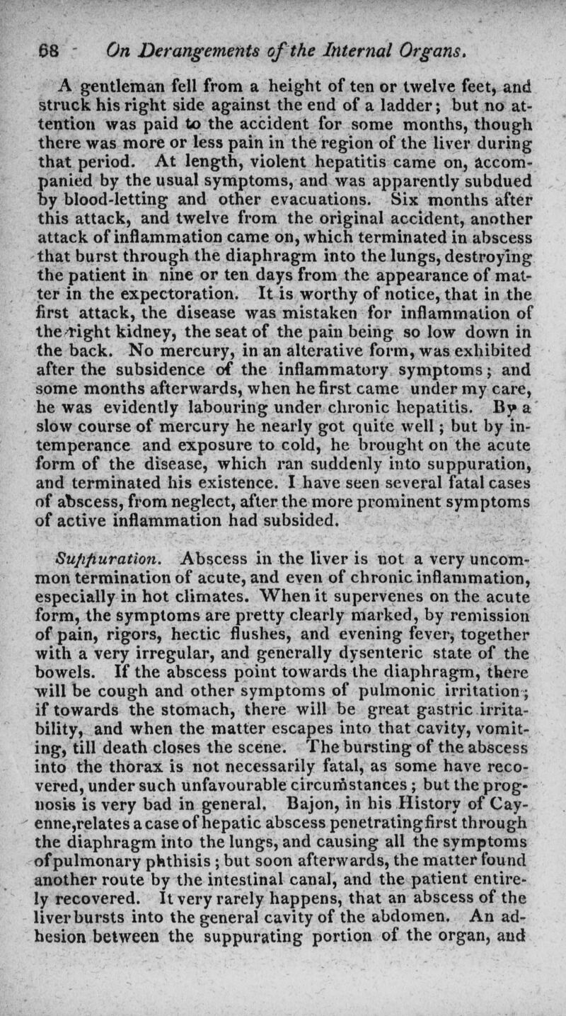 A gentleman fell from a height of ten or twelve feet, and struck his right side against the end of a ladder; but no at- tention was paid to the accident for some months, though there was more or less pain in the region of the liver during that period. At length, violent hepatitis came on, accom- panied by the usual symptoms, and was apparently subdued by blood-letting and other evacuations. Six months after this attack, and twelve from the original accident, another attack of inflammation came on, which terminated in abscess that burst through the diaphragm into the lungs, destroying the patient in nine or ten days from the appearance of mat- ter in the expectoration. It is worthy of notice, that in the first attack, the disease was mistaken for inflammation of thcright kidney, the seat of the pain being so low down in the back. No mercury, in an alterative form, was exhibited after the subsidence of the inflammatory symptoms; and some months afterwards, when he first came under my care, he was evidently labouring under chronic hepatitis. By a slow course of mercury he nearly got quite well; but by in- temperance and exposui'e to cold, he brought on the acute form of the disease, which ran suddenly into suppuration, and terminated his existence. I have seen several fatal cases of abscess, from neglect, after the more prominent symptoms of active inflammation had subsided. Sujifiuration. Abscess in the liver is not a very uncom- mon termination of acute, and even of chronic inflammation, especially in hot climates. When it supervenes on the acute form, the symptoms are pretty clearly marked, by remission of pain, rigors, hectic flushes, and evening fever, together with a very irregular, and generally dysenteric state of the bowels. If the abscess point towards the diaphragm, there will be cough and other symptoms of pulmonic irritation ; if towards the stomach, there will be great gastric irrita- bility, and when the matter escapes into that cavity, vomit- ing, till death closes the scene. The bursting of the abscess into the thorax is not necessarily fatal, as some have reco- vered, under such unfavourable circumstances; but the prog- nosis is very bad in general. Bajon, in his History of Cay- enne,relates a case of hepatic abscess penetratingfirst through the diaphragm into the lungs, and causing all the symptoms of pulmonary phthisis ; but soon afterwards, the matter found another route by the intestinal canal, and the patient entire- ly recovered. It very rarely happens, that an abscess of the liver bursts into the general cavity of the abdomen. An ad- hesion between the suppurating portion of the organ, and