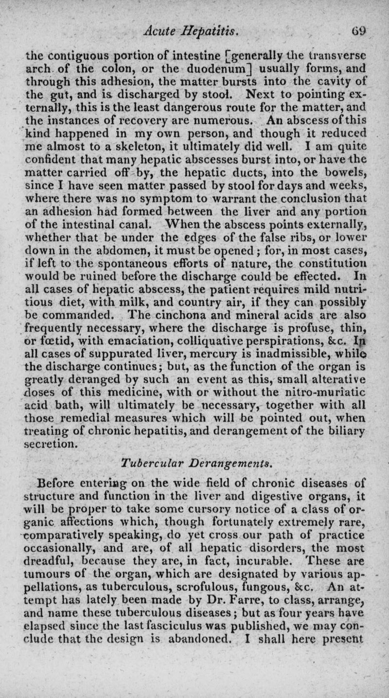 the contiguous portion of intestine [generally the transverse arch of the colon, or the duodenum] usually forms, and through this adhesion, the matter bursts into the cavity of the gut, and is discharged by stool. Next to pointing ex- ternally, this is the least dangerous route for the matter, and the instances of recovery are numerous. An abscess of this kind happened in my own person, and though it reduced me almost to a skeleton, it ultimately did well. I am quite confident that many hepatic abscesses burst into, or have the matter carried off by, the hepatic ducts, into the bowels, since I have seen matter passed by stool for days and weeks, where there was no symptom to warrant the conclusion that an adhesion had formed between the liver and any portion of the intestinal canal. When the abscess points externally, whether that be under the edges of the false ribs, or lower down in the abdomen, it must be opened ; for, in most cases, if left to the spontaneous efforts of nature, the constitution would be ruined before the discharge could be effected. In all cases of hepatic abscess, the patient requires mild nutri- tious diet, with milk, and country air, if they can possibly be commanded. The cinchona and mineral acids are also frequently necessary, where the discharge is profuse, thin, or foetid, with emaciation, colliquative perspirations, &c. In all cases of suppurated liver, mercury is inadmissible, while the discharge continues; but, as the function of the organ is greatly deranged by such an event as this, small alterative doses of this medicine, with or without the nitro-muriatic acid bath, will ultimately be necessary, together with all those remedial measures which will be pointed out, when treating of chronic hepatitis, and derangement of the biliary secretion. Tubercular Derangements. Before entering on the wide field of chronic diseases of structure and function in the liver and digestive organs, it will be proper to take some cursory notice of a class of or- ganic affections which, though fortunately extremely rare, comparatively speaking, do yet cross our path of practice occasionally, and are, of all hepatic disorders, the most dreadful, because they are, in fact, incurable. These are tumours of the organ, which are designated by various ap- pellations, as tuberculous, scrofulous, fungous, &c. An at- tempt has lately been made by Dr. Farre, to class, arrange, and name these tuberculous diseases; but as four years have elapsed siuce the last fasciculus was published, we may con- clude that the design is abandoned. I shall here present