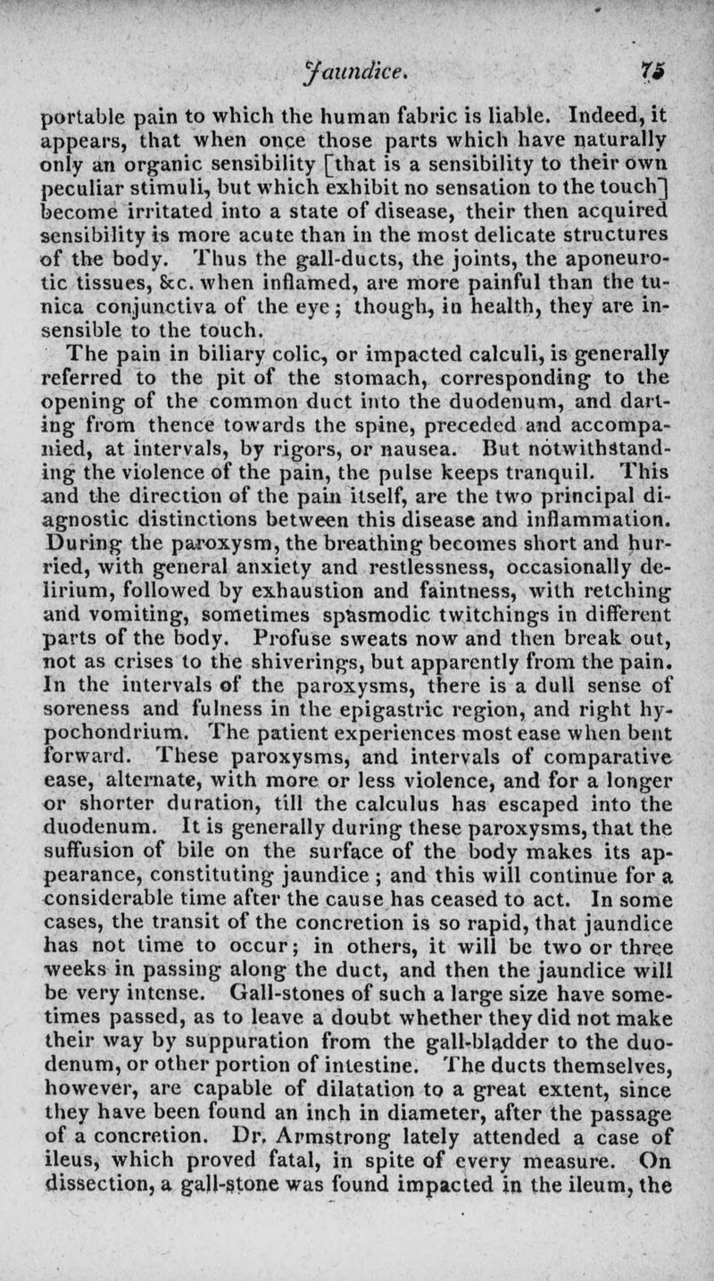 portable pain to which the human fabric is liable. Indeed, it appears, that when once those parts which have naturally only an organic sensibility [that is a sensibility to their own peculiar stimuli, but which exhibit no sensation to the touch] become irritated into a state of disease, their then acquired sensibility is more acute than in the most delicate structures of the body. Thus the gall-ducts, the joints, the aponeuro- tic tissues, Sec. when inflamed, are more painful than the tu- nica conjunctiva of the eye; though, in health, they are in- sensible to the touch. The pain in biliary colic, or impacted calculi, is generally referred to the pit of the stomach, corresponding to the opening of the common duct into the duodenum, and darl- ing from thence towards the spine, preceded and accompa- nied, at intervals, by rigors, or nausea. But notwithstand- ing the violence of the pain, the pulse keeps tranquil. This and the direction of the pain itself, are the two principal di- agnostic distinctions between this disease and inflammation. During the paroxysm, the breathing becomes short and hur- ried, with general anxiety and restlessness, occasionally de- lirium, followed by exhaustion and faintness, with retching and vomiting, sometimes spasmodic twitchings in different parts of the body. Profuse sweats now and then break out, not as crises to the shiverings, but apparently from the pain. In the intervals of the paroxysms, there is a dull sense of soreness and fulness in the epigastric region, and right hy- pochondrium. The patient experiences most ease when bent forward. These paroxysms, and intervals of comparative ease, alternate, with more or less violence, and for a longer or shorter duration, till the calculus has escaped into the duodenum. It is generally during these paroxysms, that the suffusion of bile on the surface of the body makes its ap- pearance, constituting jaundice ; and this will continue for a considerable time after the cause has ceased to act. In some cases, the transit of the concretion is so rapid, that jaundice has not time to occur; in others, it will be two or three weeks in passing along the duct, and then the jaundice will be very intense. Gall-stones of such a large size have some- times passed, as to leave a doubt whether they did not make their way by suppuration from the gall-bladder to the duo- denum, or other portion of intestine. The ducts themselves, however, are capable of dilatation to a great extent, since they have been found an inch in diameter, after the passage of a concretion. Dr, Armstrong lately attended a case of ileus, which proved fatal, in spite of every measure. On dissection, a gall-stone was found impacted in the ileum, the