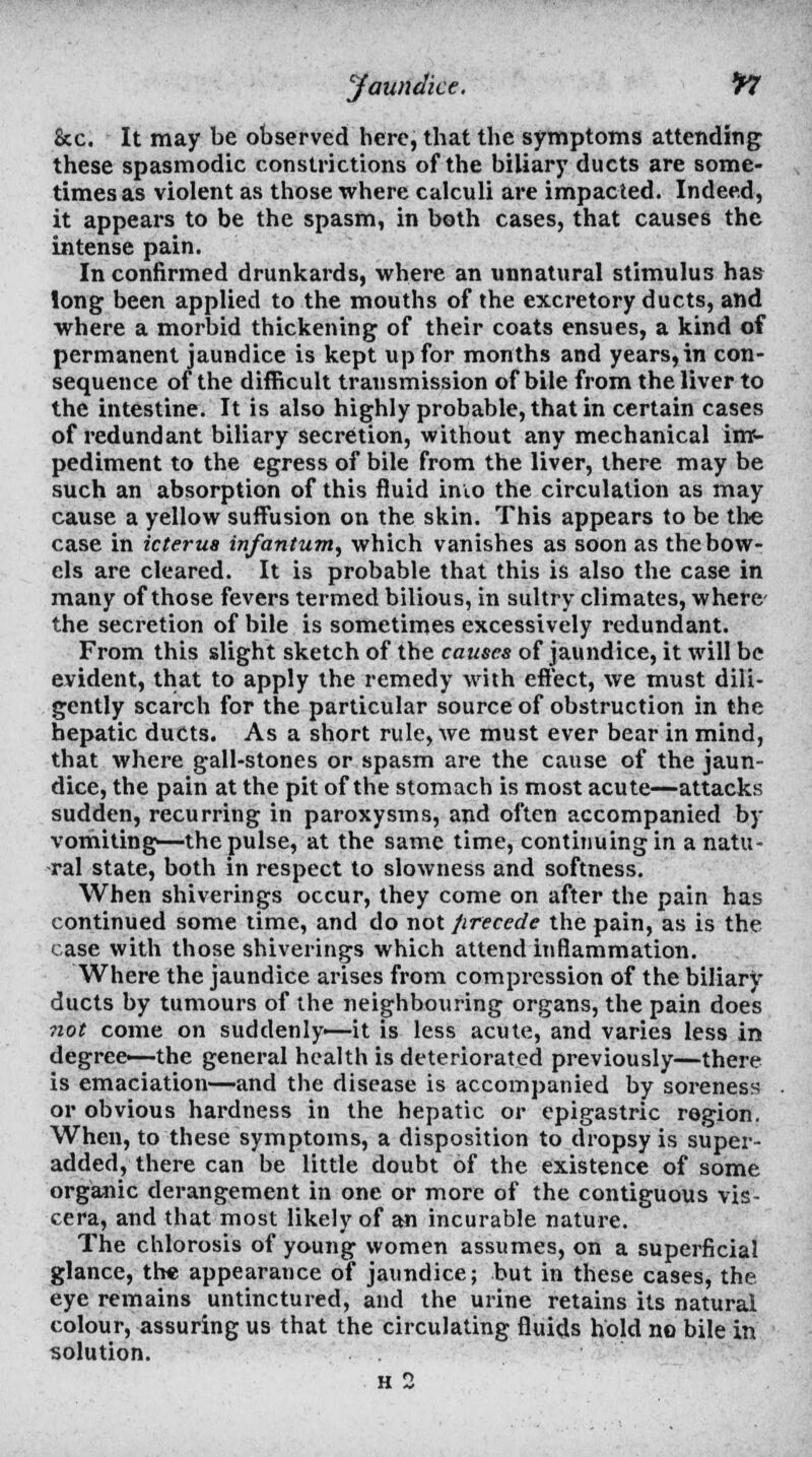 &c. It may be observed here, that the symptoms attending these spasmodic constrictions of the biliary ducts are some- times as violent as those where calculi are impacted. Indeed, it appears to be the spasm, in both cases, that causes the intense pain. In confirmed drunkards, where an unnatural stimulus has long been applied to the mouths of the excretory ducts, and where a morbid thickening of their coats ensues, a kind of permanent jaundice is kept up for months and years,in con- sequence of the difficult transmission of bile from the liver to the intestine. It is also highly probable, that in certain cases of redundant biliary secretion, without any mechanical im- pediment to the egress of bile from the liver, there may be such an absorption of this fluid inio the circulation as may cause a yellow suffusion on the skin. This appears to be the case in icterus infantum, which vanishes as soon as the bow- els are cleared. It is probable that this is also the case in many of those fevers termed bilious, in sultry climates, where- the secretion of bile is sometimes excessively redundant. From this slight sketch of the causes of jaundice, it will be evident, that to apply the remedy with effect, we must dili- gently search for the particular source of obstruction in the hepatic ducts. As a short rule, we must ever bear in mind, that where gall-stones or spasm are the cause of the jaun- dice, the pain at the pit of the stomach is most acute—attacks sudden, recurring in paroxysms, and often accompanied by vomiting—the pulse, at the same time, continuing in a natu- ral state, both in respect to slowness and softness. When shiverings occur, they come on after the pain has continued some time, and do not Jirecede the pain, as is the case with those shiverings which attend inflammation. Where the jaundice arises from compression of the biliary ducts by tumours of the neighbouring organs, the pain does not come on suddenly—it is less acute, and varies less in degree—the general health is deteriorated previously—there is emaciation—and the disease is accompanied by soreness or obvious hardness in the hepatic or epigastric region. When, to these symptoms, a disposition to dropsy is super- added, there can be little doubt of the existence of some organic derangement in one or more of the contiguous vis- cera, and that most likely of an incurable nature. The chlorosis of young women assumes, on a superficial glance, the appearance of jaundice; but in these cases, the. eye remains untinctured, and the urine retains its natural colour, assuring us that the circulating fluids hold no bile in solution. h 2