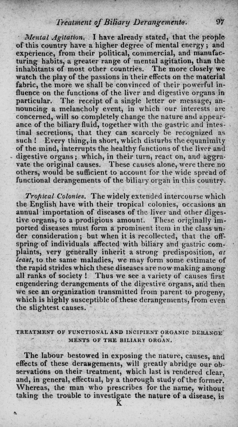 Mental Agitation. I have already stated, that the people of this country have a higher degree of mental energy ; and experience, from their political, commercial, and manufac- turing habits, a greater range of mental agitation, than the inhabitants of most other countries. The more closely we watch the play of the passions in their effects on the material fabric, the more we shall be convinced of their powerful in- fluence on the functions of the liver and digestive organs in particular. The receipt of a single letter or message, an- nouncing a melancholy event, in which our interests are concerned, will so completely change the nature and appear- ance of the biliary fluid, together with the gastric and intes- tinal secretions, that they can scarcely be recognized as such ! Every thing, in short, which disturbs the equanimity of the mind, interrupts the healthy functions of the liver and digestive organs; which, in their turn, react on, and aggra- vate the original causes. These causes alone, were there no others, would be sufficient to account for the wide spread of functional derangements of the biliary organ in this country. Trofiical Colonies. The widely extended intercourse which the English have with their tropical colonies, occasions an annual importation of diseases of the liver and other diges- tive organs, to a prodigious amount. These originally im- ported diseases must form a prominent item in the class un- der consideration; but when it is recollected, that the off- spring of individuals affected with biliary and gastric com- plaints, very generally inherit a strong predisposition, at least, to the same maladies, we may form some estimate of the rapid strides which these diseases are now making among all ranks of society ! Thus we see a variety of causes first engendering derangements of the digestive organs, and then we see an organization transmitted from parent to progeny, which is highly susceptible of these derangements, from even the slightest causes. TREATMENT OF FUNCTIONAL AND INCIFIF.NT ORGANIC DERANGE MENTS OF THE BILIARY ORGAN. The labour bestowed in exposing the nature, causes, and effects of these derangements, will greatly abridge our ob- servations on their treatment, which last is rendered clear, and, in general, effectual, by a thorough study of the former. Whereas, the man who prescribes for the name, without taking the trouble to investigate the nature of a disease, is K