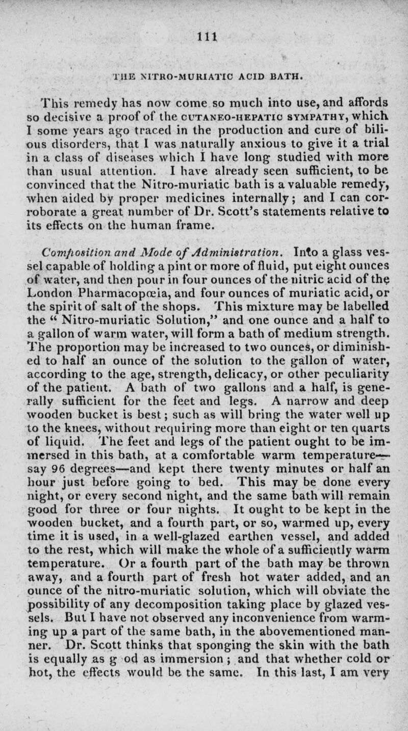 THE NITRO-MURIATIC ACID BATH. This remedy has now come so much into use, and affords so decisive a proof of the cutaneo-hepatic sympathy, which I some years ago traced in the production and cure of bili- ous disorders, that I was naturally anxious to give it a trial in a class of diseases which I have long studied with more than usual attention. I have already seen sufficient, to be convinced that the Nitro-muriatic bath is a valuable remedy, when aided by proper medicines internally; and I can cor- roborate a great number of Dr. Scott's statements relative to its effects on the human frame. Composition and Mode of Administration. Into a glass ves- sel capable of holding a pint or more of fluid, put eight ounces of water, and then pour in four ounces of the nitric acid of the London Pharmacopoeia, and four ounces of muriatic acid, or the spirit of salt of the shops. This mixture may be labelled the  Nitro-muriatic Solution, and one ounce and a half to a gallon of warm water, will form a bath of medium strength. The proportion may be increased to two ounces, or diminish- ed to half an ounce of the solution to the gallon of water, according to the age, strength, delicacy, or other peculiarity of the patient. A bath of two gallons and a half, is gene- rally sufficient for the feet and legs. A narrow and deep wooden bucket is best; such as will bring the water well up to the knees, without requiring more than eight or ten quarts of liquid. The feet and legs of the patient ought to be im- mersed in this bath, at a comfortable warm temperature-— say 96 degrees—and kept there twenty minutes or half an hour just before going to bed. This may be done every night, or every second night, and the same bath will remain good for three or four nights. It ought to be kept in the wooden bucket, and a fourth part, or so, warmed up, every time it is used, in a well-glazed earthen vessel, and added to the rest, which will make the whole of a sufficiently warm temperature. Or a fourth part of the bath may be thrown away, and a fourth part of fresh hot water added, and an ounce of the nitro-muriatic solution, which will obviate the possibility of any decomposition taking place by glazed ves- sels. But I have not observed any inconvenience from warm- ing up a part of the same bath, in the abovementioned man- ner. Dr. Scott thinks that sponging the skin with the bath is equally as g od as immersion ; and that whether cold or hot, the effects would be the same. In this last, I am very