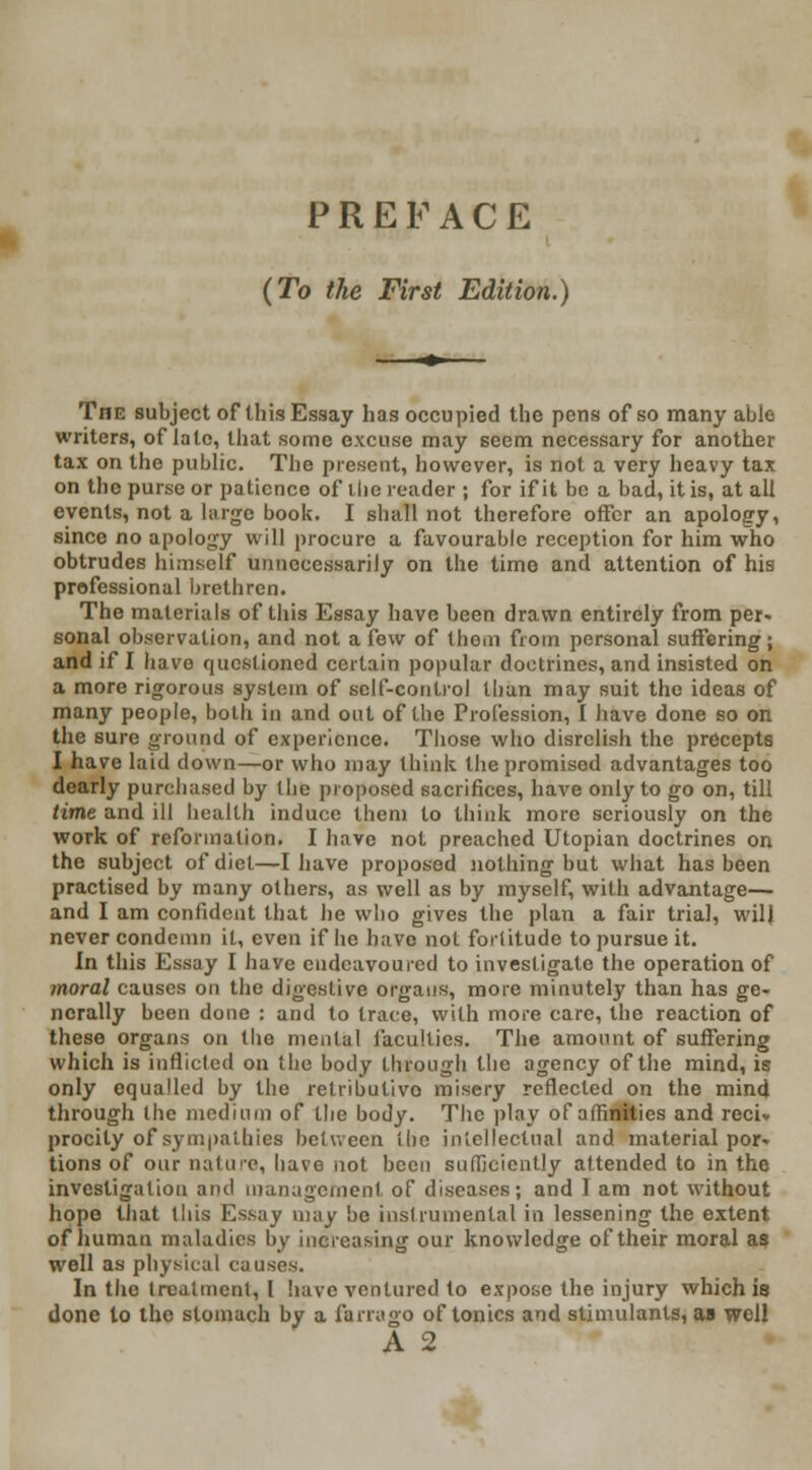 PREFACE {To the First Edition.) The subject of this Essay has occupied the pens of so many able writers, of late, that some excuse may seem necessary for another tax on the public. The present, however, is not a very heavy tax on the purse or patience of ihc reader ; for if it be a bad, it is, at all events, not a large book. I shall not therefore offer an apology, since no apology will procure a favourable reception for him who obtrudes himself unnecessarily on the time and attention of his professional brethren. The materials of this Essay have been drawn entirely from per* sonal observation, and not a few of them from personal suffering; and if I havo questioned certain popular doctrines, and insisted on a more rigorous system of self-control than may suit the ideas of many people, both in and out of the Profession, I have done so on the sure ground of experience. Those who disrelish the precepts I have laid down—or who may think the promised advantages too dearly purchased by the proposed sacrifices, have only to go on, till time and ill health induce them to think more seriously on the work of reformation. I have not preached Utopian doctrines on the subject of diet—I have proposed nothing but what has been practised by many others, as well as by myself, with advantage— and I am confident that he who gives the plan a fair trial, will never condemn it, even if he have not fortitude to pursue it. In this Essay I have endeavoured to investigate the operation of moral causes on the digestive organs, more minutely than has ge- nerally been done : and to trace, with more care, the reaction of these organs on the mental faculties. The amount of suffering which is inflicted on the body through the agency of the mind, is only equalled by the retributive misery reflected on the mind through the medium of the body. The play of affinities and recU procity of sympathies belwcen the intellectual and material por- tions of our nature, have not been sufficiently attended to in the investigation and management of diseases; and I am not without hope that this Essay may be instrumental in lessening the extent of human maladies by increasing our knowledge of their moral as well as physical causes. In the treatment, I have ventured to expose the injury which is done to the stomach by a farrago of tonics and stimulants, as well A 2