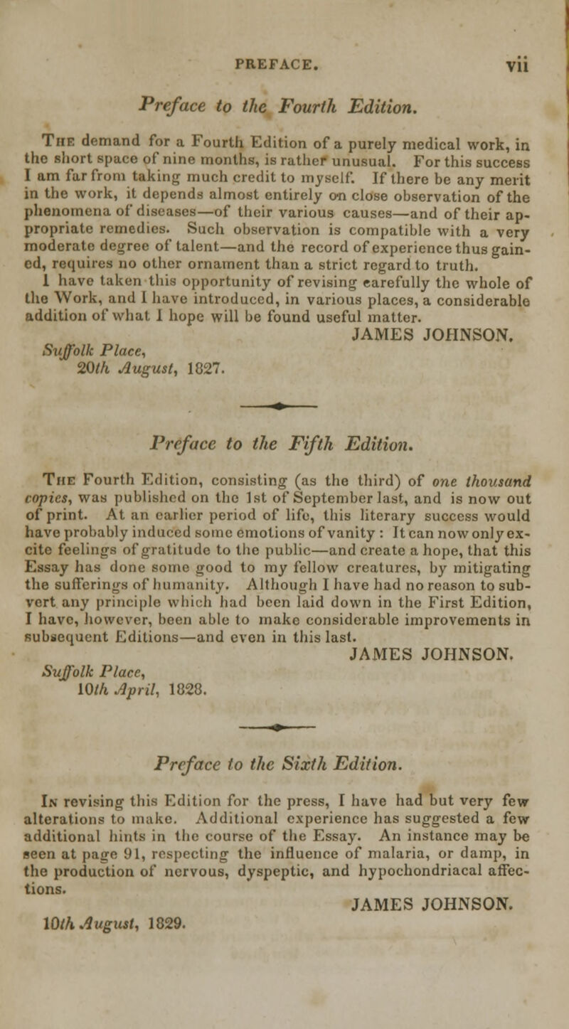 Preface to the Fourth Edition. The demand for a Fourth Edition of a purely medical work, in the short space of nine months, is rather unusual. For this success I am far from taking much credit to myself. If there be any merit in the work, it depends almost entirely on close observation of the phenomena of diseases—of their various causes—and of their ap- propriate remedies. Such observation is compatible with a very moderate degree of talent—and the record of experience thus gain- ed, requires no other ornament than a strict regard to truth. 1 have taken this opportunity of revising earefully the whole of the Work, and 1 have introduced, in various places, a considerable addition of what 1 hope will be found useful matter. JAMES JOHNSON. Suffolk Place, 20th August, 1827. Preface to the Fifth Edition. The Fourth Edition, consisting (as the third) of one thousand copies, was published on the 1st of September last, and is now out of print. At an earlier period of life, this literary success would have probably induced some emotions of vanity : It can now only ex- cite feelings of gratitude to the public—and create a hope, that this Essay has done .some good to my fellow creatures, by mitigating the sufferings of humanity. Although I have had no reason to sub- vert any principle which had been laid down in the First Edition, I have, however, been able to make considerable improvements in subsequent Editions—and even in this last. JAMES JOHNSON. Suffolk Place, \Qth April, 1828. Preface to the Sixth Edition. In revising this Edition for the press, I have had but very few alterations to make. Additional experience has suggested a few additional hints in the course of the Essay. An instance may be seen at page 91, respecting the influence of malaria, or damp, in the production of nervous, dyspeptic, and hypochondriacal affec- tions. JAMES JOHNSON.