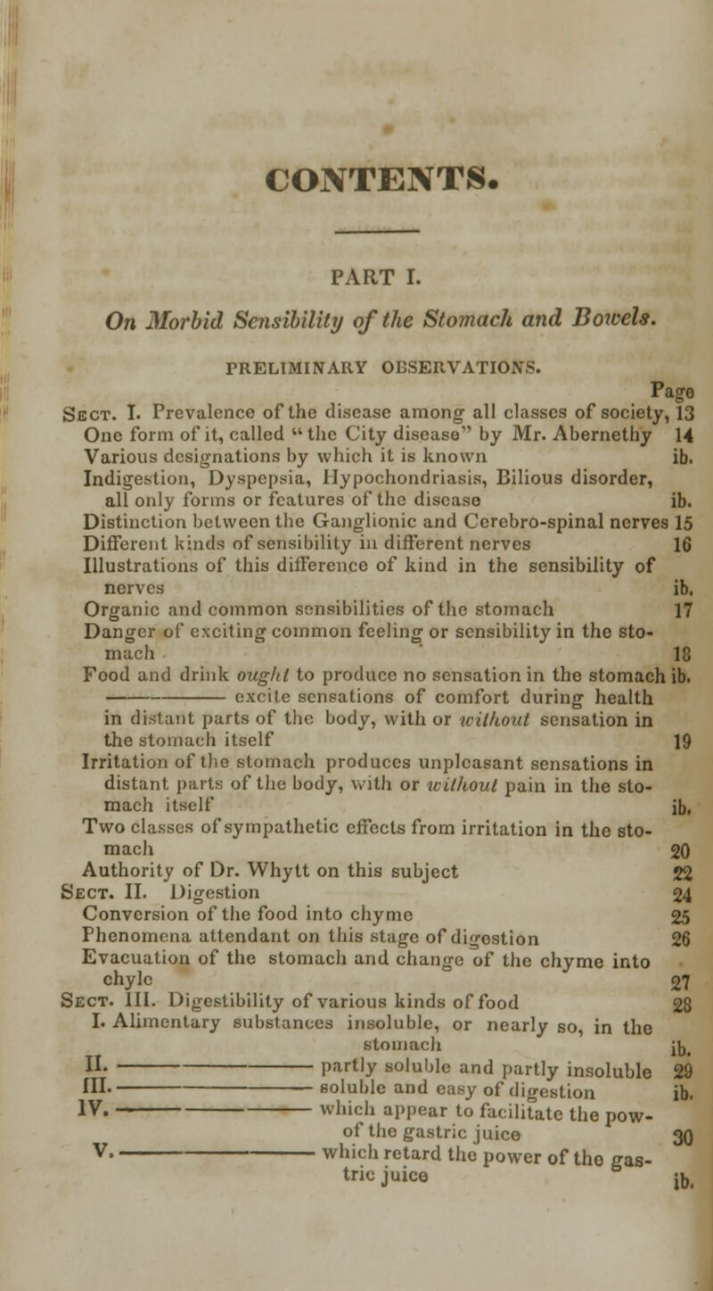 CONTENTS. PART I. On Morbid Sensibility of the Stomach and Bowels. PRELIMINARY OBSERVATIONS. Page Sect. I. Prevalence of the disease among all classes of society, 13 One form of it, called the City disease by Mr. Abernethy 14 Various designations by which it is known ib. Indigestion, Dyspepsia, Hypochondriasis, Bilious disorder, all only forms or features of the disease ib. Distinction between the Ganglionic and Ccrebro-spinal nerves 15 Different kinds of sensibility in different nerves 16 Illustrations of this difference of kind in the sensibility of nerves ib. Organic and common sensibilities of the stomach 17 Danger of exciting common feeling or sensibility in the sto- mach 18 Food and drink ought to produce no sensation in the stomach ib. excite sensations of comfort during health in distant parts of the body, with or without sensation in the stomach itself 19 Irritation of the stomach produces unpleasant sensations in distant parts of the body, with or without pain in the sto- mach itself ib. Two classes of sympathetic effects from irritation in the sto- mach 20 Authority of Dr. Whytt on this subject 22 Sect. II. Digestion 24 Conversion of the food into chyme 25 Phenomena attendant on this stage of digestion 26 Evacuation of the stomach and change of the chyme into chyle 27 Sect. III. Digestibility of various kinds of food 28 I. Alimentary substances insoluble, or nearly so, in the stomach jj)i II. partly soluble and partly insoluble 29 III. soluble and easy of digestion ib. IV. which appear to facilitate the pow- of the gastric juice 30 V which retard the power of the gas- tric juice ib.