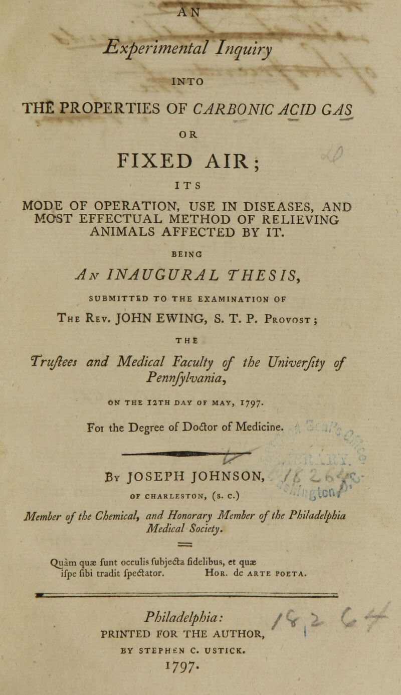 tLxperimental Inquiry INTO THE PROPERTIES OF CARBONIC ACID GAS OR FIXED AIR; ITS MODE OF OPERATION, USE IN DISEASES, AND MOST EFFECTUAL METHOD OF RELIEVING ANIMALS AFFECTED BY IT. BEING An INAUGURAL THESIS, SUBMITTED TO THE EXAMINATION OF The Rev. JOHN EWING, S. T. P. Provost; THE Tru/lees and Medical Faculty of the Univerfty of Pennfylvania, ON THE I2TH DAY OF MAY, 1797. F01 the Degree of Doctor of Medicine. Bv JOSEPH JOHNSON, OF CHARLESTON, (s. C.) Member of the Chemical, and Honorary Member of the Philadelphia Medical Society. Quim quae funt occulis fubjefla fidelibus, ct quae ifpe fibi tradit fpeclator. Hor. de arte poeta. Philadelphia: PRINTED FOR THE AUTHOR, BY STEPHEN C. USTICK. 1797.