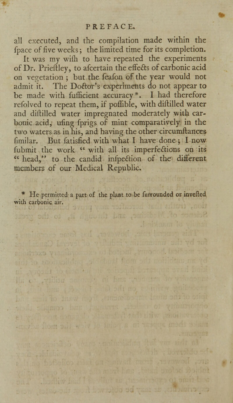 all executed, and the compilation made within the fpace of five weeks; the limited time for its completion. It was my wifh to have repeated the experiments of Dr. Prieftley, to afcertain the effects of carbonic acid on vegetation ; but the feafon of the year would not admit it. The Doctor's experiments do not appear to be made with fufficient accuracy*. I had therefore refolved to repeat them, if poffible, with diftilled water and diftilled water impregnated moderately with car- bonic acid, ufing fprigs of mint comparatively in the two waters as in his, and having the other circumftances fimilar. But fatisfied with what I have done ; I now fubmit the work  with all its imperfections on its  head, to the candid infpection of the different members of our Medical Republic. * He permitted a part of the plant to be furrounded or inverted with carbonic air.