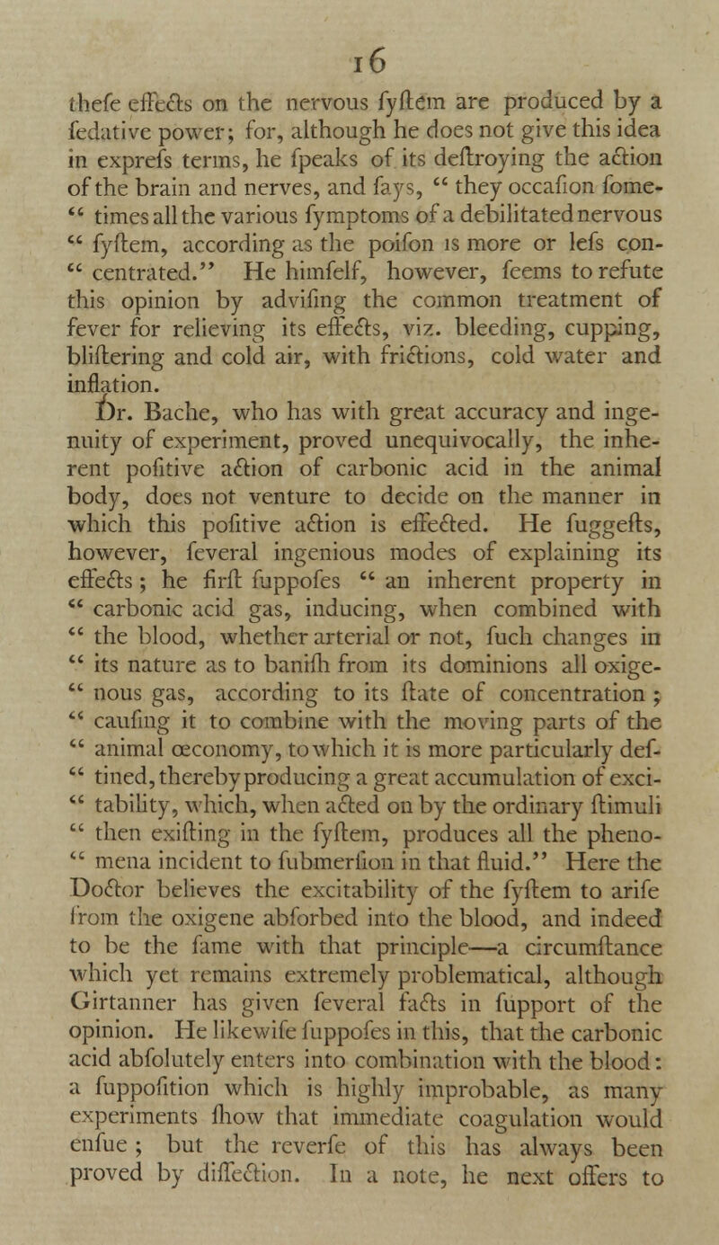 thefe effects on the nervous fyftem are produced by a fedative power; for, although he does not give this idea in exprefs terms, he fpeaks of its deftroying the action of the brain and nerves, and fays,  they occafion fome-  times all the various fymptoms of a debilitated nervous  fyftem, according as the poifon is more or lefs con-  centra ted.'' He himfelf, however, feems to refute this opinion by advifmg the common treatment of fever for relieving its effects, viz. bleeding, cupping, bliftering and cold air, with frictions, cold water and inflation. Dr. Bache, who has with great accuracy and inge- nuity of experiment, proved unequivocally, the inhe- rent pofitive action of carbonic acid in the animal body, does not venture to decide on the manner in which this pofitive action is effected. He fuggefts, however, feveral ingenious modes of explaining its effects; he firft fuppofes  an inherent property in  carbonic acid gas, inducing, when combined with  the blood, whether arterial or not, fuch changes in  its nature as to baniili from its dominions all oxige-  nous gas, according to its ftate of concentration ;  caufmg it to combine with the moving parts of the  animal ceconomy, to which it is more particularly def-  tined, thereby producing a great accumulation of exci-  tability, which, when acted on by the ordinary ftimuli  then exifting in the fyftem, produces all the pheno-  mena incident to fubmeriion in that fluid. Here the Doctor believes the excitability of the fyftem to arife from the oxigene abforbed into the blood, and indeed to be the fame with that principle—a circumftance which yet remains extremely problematical, although Girtanner has given feveral facts in fupport of the opinion. He likewife fuppofes in this, that the carbonic acid abfolutely enters into combination with the blood: a fuppofition which is highly improbable, as many experiments fhow that immediate coagulation would enfue; but the reverfe of this has always been proved by diffection. In a note, he next offers to