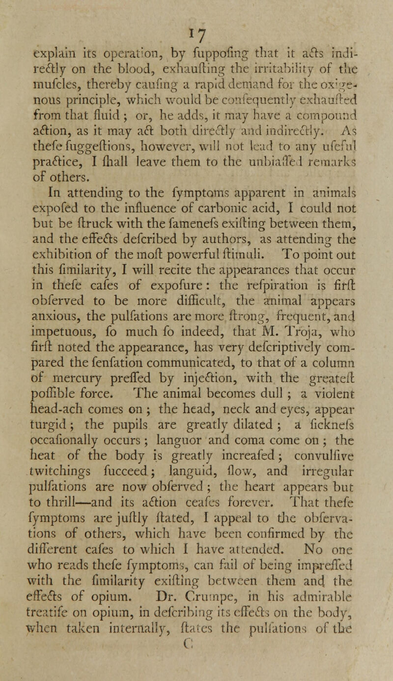 *7 explain its operation, by fuppofmg that it acts indi- rectly on the blood, exhaufting the irritability of the mufcles, thereby caufing a rapid demand for the ox-ve- nous principle, which would be confequently exhaufted from that fluid ; or, he adds, it may have a compound action, as it may aft both directly and indirectly. As thefe fuggeftions, however, will not lead to any ufeful practice, I fhall leave them to the unbiased remarks of others. In attending to the fymptoms apparent in animals expofed to the influence of carbonic acid, I could not but be (truck with the famenefs exilting between them, and the effects defcribed by authors, as attending the exhibition of the moft powerful ftimuli. To point out this fimilarity, I will recite the appearances that occur in thefe cafes of expofure: the refpiration is flrft obferved to be more difficult, the animal appears anxious, the pulfations are more ftrong, frequent, and impetuous, fo much fo indeed, that M. Troja, who firft noted the appearance, has very defcriptively com- pared the fenfation communicated, to that of a column of mercury preffed by injection, with the greateif. poflible force. The animal becomes dull ; a violent head-ach comes on ; the head, neck and eyes, appear turgid; the pupils are greatly dilated ; a ficknefs occafionally occurs ; languor and coma come on ; the heat of the body is greatly increafed; convulfive twitchings fucceed; languid, flow, and irregular pulfations are now obferved; the heart appears but to thrill—and its action ceafes forever. That thefe fymptoms arejuflly ftated, I appeal to the obferva- tions of others, which have been confirmed by the different cafes to which I have attended. No one who reads thefe fymptoms, can fail of being impreifed with the fimilarity exifting between them and the effects of opium. Dr. Crumpe, in his admirable treatife on opium, in defcribing its effects on the body, when taken internally, dates the pulfations of the C