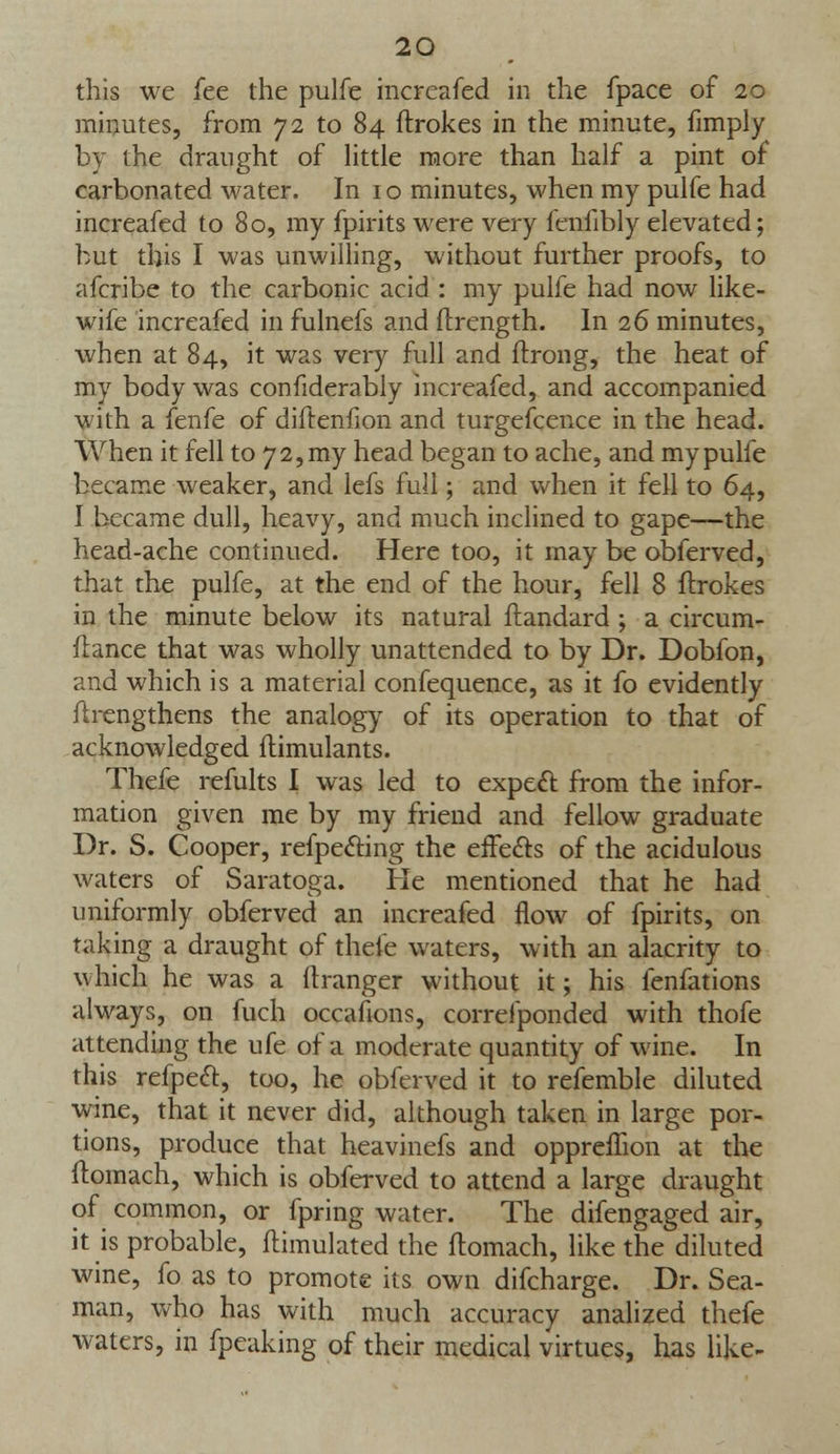 this we fee the pulfe increafed in the fpace of 20 minutes, from 72 to 84 ftrokes in the minute, fimply by the draught of little more than half a pint of carbonated water. In 10 minutes, when my pulfe had increafed to 80, my fpirits were very fenfibly elevated; but this I was unwilling, without further proofs, to afcribe to the carbonic acid : my pulfe had now like- wife increafed in fulnefs and flrength. In 26 minutes, when at 84, it was very full and ftrong, the heat of my body was confiderably increafed, and accompanied with a fenfe of diftenfion and turgefcence in the head. When it fell to 72, my head began to ache, and my pulfe became weaker, and lefs full; and when it fell to 64, I became dull, heavy, and much inclined to gape—the head-ache continued. Here too, it may be obferved, that the pulfe, at the end of the hour, fell 8 ftrokes in the minute below its natural ftandard ; a circum- ftance that was wholly unattended to by Dr. Dobfon, and which is a material confequence, as it fo evidently ftrengthens the analogy of its operation to that of acknowledged ftimulants. Thefe remits I was led to expect from the infor- mation given me by my friend and fellow graduate Dr. S. Cooper, refpecting the effects of the acidulous waters of Saratoga. He mentioned that he had uniformly obferved an increafed flow of fpirits, on taking a draught of thefe waters, with an alacrity to which he was a ftranger without it; his fenfations always, on fuch occasions, correfponded with thofe attending the ufe of a moderate quantity of wine. In this refpect, too, he obferved it to refemble diluted wine, that it never did, although taken in large por- tions, produce that heavinefs and opprefhon at the ftomach, which is obferved to attend a large draught of common, or fpring water. The difengaged air, it is probable, ftimulated the ftomach, like the diluted wine, fo as to promote its own difcharge. Dr. Sea- man, who has with much accuracy analized thefe waters, in fpeaking of their medical virtues, has like-