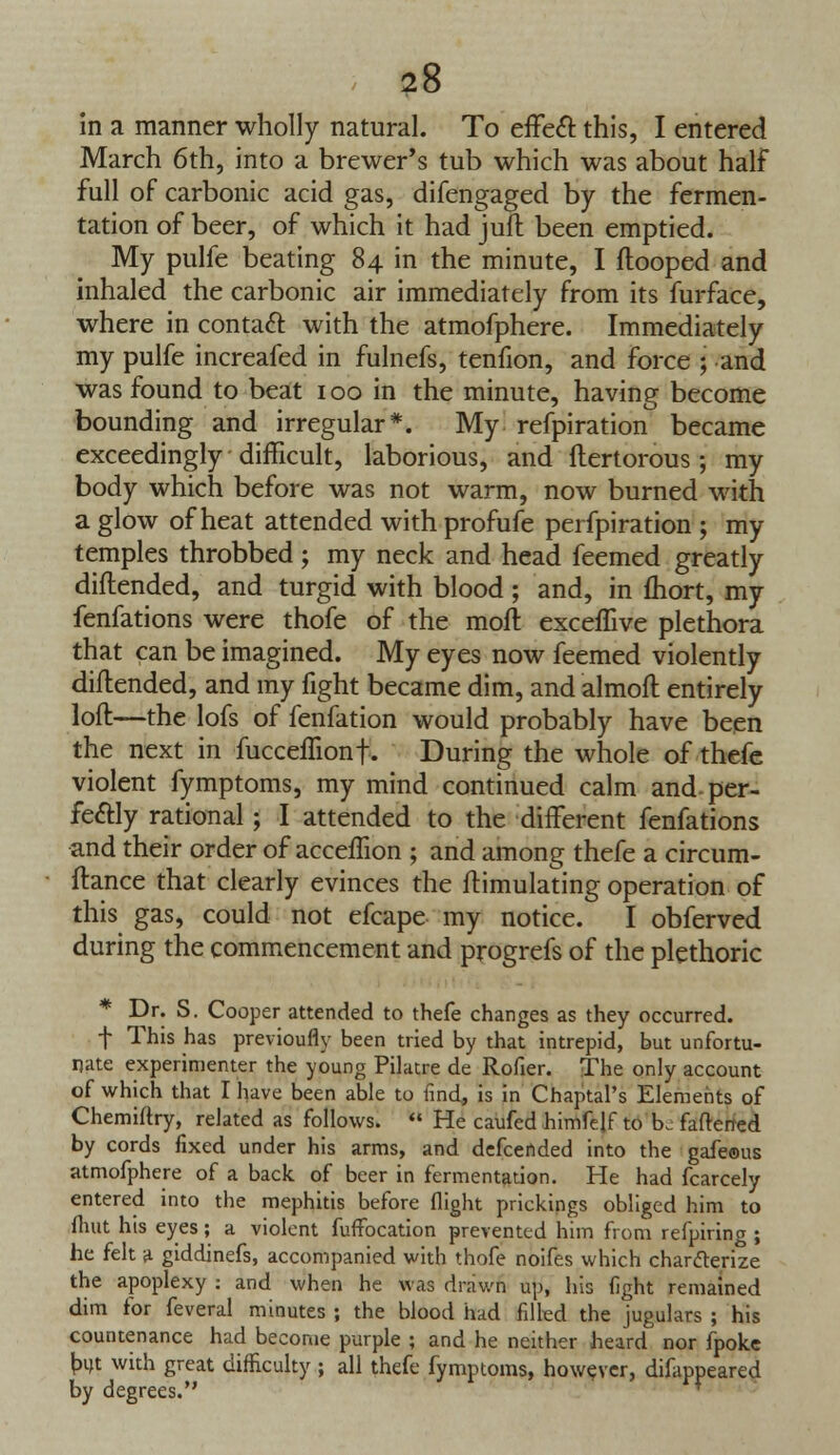 in a manner wholly natural. To effect this, I entered March 6th, into a brewer's tub which was about half full of carbonic acid gas, difengaged by the fermen- tation of beer, of which it had juft been emptied. My pulfe beating 84 in the minute, I ftooped and inhaled the carbonic air immediately from its furface, where in contact with the atmofphere. Immediately my pulfe increafed in fulnefs, tenfion, and force ; and was found to beat 100 in the minute, having become bounding and irregular*. My refpiration became exceedingly difficult, laborious, and flertorous ; my body which before was not warm, now burned with a glow of heat attended with profufe perfpiration ; my temples throbbed; my neck and head feemed greatly diflended, and turgid with blood ; and, in fhort, my fenfations were thofe of the moil exceffive plethora that can be imagined. My eyes now feemed violently diflended, and my fight became dim, and almoft entirely loft—the lofs of fenfation would probably have been the next in fucceffionf. During the whole of thefe violent fymptoms, my mind continued calm and per- fectly rational; I attended to the different fenfations and their order of acceffion ; and among thefe a circum- flance that clearly evinces the flimulating operation of this gas, could not efcape my notice. I obferved during the commencement and progrefs of the plethoric Dr. S. Cooper attended to thefe changes as they occurred, f This has previoufly been tried by that intrepid, but unfortu- nate experimenter the young Pilatre de Rofier. The only account of which that I have been able to find, is in Chaptal's Elements of Chemiftry, related as follows.  He caufed himfelf to be fattened by cords fixed under his arms, and defcended into the gafeous atmofphere of a back of beer in fermentation. He had fcarcely entered into the mephitis before flight prickings obliged him to (hut his eyes; a violent fuffocation prevented him from refpiring ; he felt a giddinefs, accompanied with thofe noifes which charcterize the apoplexy : and when he was drawn up, his fight remained dim for feveral minutes ; the blood had filled the jugulars ; his countenance had become purple ; and he neither heard nor fpoke but with great difficulty ; all thefe fymptoms, however, difappeared by degrees.