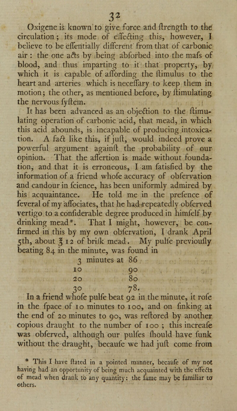 Oxigcne is known to give force and ftrength to the' circulation; its mode of effecting this, however, I believe to be effentially different from that of carbonic air : the one a&s by being abforbed into the mafs of blood, and thus imparting to it that property, by which it is capable of affording the itimulus to the heart and arteries which is neceffary to keep them in motion; the other, as mentioned before, by Simulating the nervous fyflem. It has been advanced as an objection to the Simu- lating operation of carbonic acid, that mead, in which this acid abounds, is incapable of producing intoxica- tion. A fact like this, if juft., would indeed prove a powerful argument againfl the probability of our opinion. That the affertion is made without founda- tion, and that it is erroneous, I am fatisfied by the information of a friend whofe accuracy of obfervation and candour in fcience, has been uniformly admired by his acquaintance. He told me in the prefence of feveral of my affociates, that he had repeatedly obferved vertigo to a confiderable degree produced in himfelf by drinking mead*. That I might, however, be con- firmed in this by my own obfervation, I drank April 5th, about £ 12 of briJk mead. My pulle previouily beating 84 in the minute, was found in 3 minutes at 86 10 90 20 80 30 78. In a friend whofe pulfe beat 92 in the minute, it rofe in the fpace of 10 minutes to 100, and on finking at the end of 20 minutes to 90, was reftored by another copious draught to the number of 100 ; this increafe was obferved, although our pulfes fhould have funk without the draught, becaufe we had juft come from * This I have dated in a pointed manner, becaufe of my not having had an opportunity of being much acquainted with the effe&s of mead when drank to any quantity: the fame may be familiar to others.