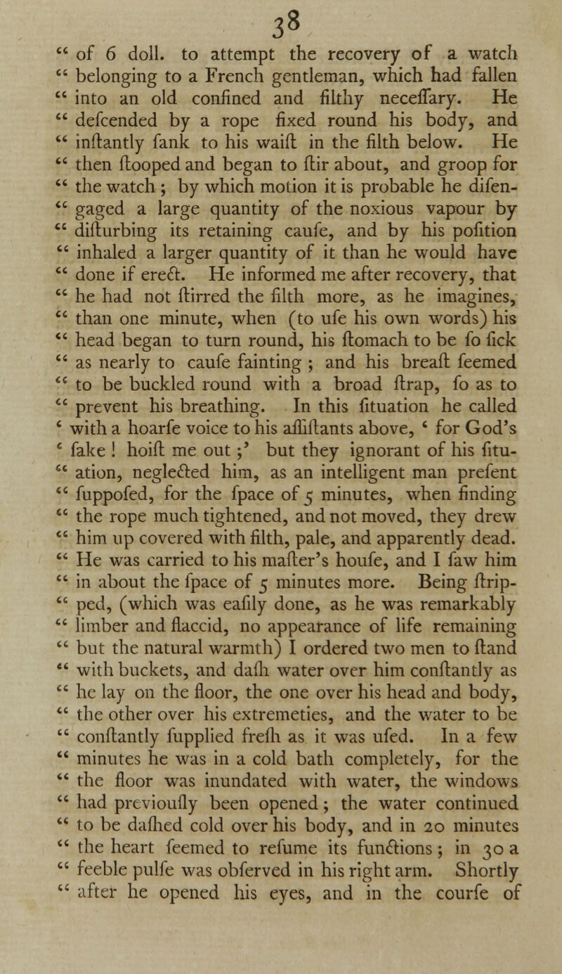  of 6 doll, to attempt the recovery of a watch  belonging to a French gentleman, which had fallen  into an old confined and filthy necelTary. He  defcended by a rope fixed round his body, and  inftantly fank to his waifl in the filth below. He  then (looped and began to flir about, and groop for  the watch ; by which motion it is probable he difen-  gaged a large quantity of the noxious vapour by  difturbing its retaining caufe, and by his pofition  inhaled a larger quantity of it than he would have  done if erect. He informed me after recovery, that  he had not ftirred the filth more, as he imagines,  than one minute, when (to ufe his own words) his  head began to turn round, his ftomach to be fo fick  as nearly to caufe fainting ; and his breaft feemed  to be buckled round with a broad ftrap, fo as to  prevent his breathing. In this fituation he called 4 with a hoarfe voice to his afliftants above, ' for God's 6 fake ! hoift me out;' but they ignorant of his fitu-  ation, negle&ed him, as an intelligent man prefent  fuppofed, for the fpace of 5 minutes, when finding  the rope much tightened, and not moved, they drew  him up covered with filth, pale, and apparently dead.  He was carried to his mafter's houfe, and I faw him  in about the fpace of 5 minutes more. Being ftrip-  ped, (which was eafily done, as he was remarkably  limber and flaccid, no appearance of life remaining  but the natural warmth) I ordered two men to ftand  with buckets, and daih water over him conftantly as  he lay on the floor, the one over his head and body,  the other over his extremeties, and the water to be  conftantly fupplied frefli as it was ufed. In a few  minutes he was in a cold bath completely, for the  the floor wTas inundated with water, the windows  had previoufly been opened; the water continued  to be daflied cold over his body, and in 20 minutes  the heart feemed to refume its functions; in 30 a  feeble pulfe was obferved in his right arm. Shortly  after he opened his eyes, and in the courfe of