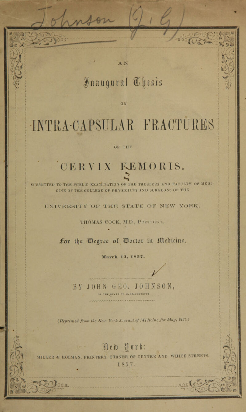 iW' L_i & $ A N fnaupral Cjjcsis 7 oi/ INTRACAPSULAR FRACTURES C E \i V I X KK M () III S. SUBMITTED TO THE PCBUC EXAMINATION OF THI J.NO FACDLTT OF MEDI- CINE OF MIE COLLEUE OH PHYSICIANS AND SURGEONS OF THE UNIVERSITY OF THR STATE OF NEW YORK. THOM ^s COCK M D , Phi sid .for tlic BDegrw of ©actor in iUcbirinc, march 13, 18 37. B Y J 0 H N G E 0. J 0 H N S 0 N, (Reprinted from the .Wen- York Journal of Medicine for May, I8d7.) mk.i.i: )\tlo \Ux\\: B A IIOI.MVN, PRINTERS, CORNER OF CENTRE AND WHITE STREETS 1 8 5 7 .