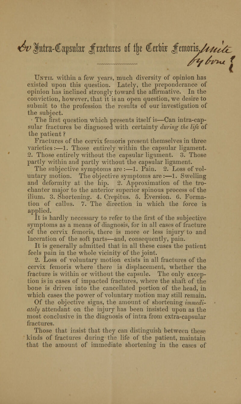 f /*/6ir*u f Until within a few years, much diversity of opinion has existed upon this question. Lately, the preponderance of opinion has inclined strongly toward the affirmative. In the conviction, however, that it is an open question, we desire to submit to the profession the results of our investigation of the subject. • The first question which presents itself is—Can intra-cap- sular fractures be diagnosed with certainty during the life of the patient? Fractures of the cervix femoris present themselves in three varieties:—1. Those entirely within the capsular ligament. 2. Those entirely without the capsular ligament. 3. Those partly within and partly without the capsular ligament. The subjective symptoms are :—1. Pain. 2. Loss of vol- untary motion. The objective symptoms are:—1. Swelling and deformity at the hip. 2. Approximation of the tro- chanter major to the anterior superior spinous process of the ilium. 3. Shortening. 4. Crepitus. 5. Eversion. G. Forma- tion of callus. 7. The direction in which the force is applied. It is hardly necessary to refer to the first of the subjective symptoms as a means of diagnosis, for in all cases of fracture of the cervix femoris, there is more or less injury to and laceration of the soft parts—and, consequently, pain. It is generally admitted that in all these cases the patient feels pain in the whole vicinity of the joint. 2. Loss of voluntary motion exists in all fractures of the cervix femoris where there is displacement, whether the fracture is within or without the capsule. The only excep- tion is in cases of impacted fractures, where the shaft of the bone is driven into the cancellated portion of the head, in which cases the power of voluntary motion may still remain. Of the objective signs, the amount of shortening immedi- ately attendant on the injury has been insisted upon as the most conclusive in the diagnosis of intra from extra-capsular fractures. Those that insist that they can distinguish between these kinds of fractures during the life of the patient, maintain that the amount of immediate shortening in the cases of