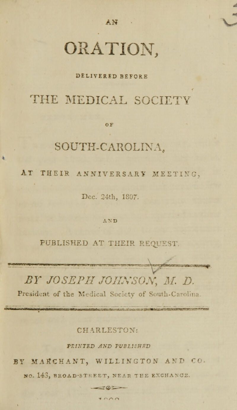 AN ORATION, DELIVERED BEFORE THE MEDICAL SOCIETY OF SOUTH-CAROLINA, AT THEIR ANNIVERSARY MEETING. Dec. 24th, 1807. AND PUBLISHED AT THEIR REQUEST. paa BY JOSEPH JQIIXSON, M. D. President of the Medical Society of South-* Hl^^i-ilknH, /MfH-lrr-^^f'1 ■■■■■n— -.—,—— CHARLESTON: fRlKTSV AXD TUBUSHP.D BY MARCH ANT, WILLING TON ANT C< NO. 143, BEOAD-ST' FLT, NEAB THE EXCHANGE.