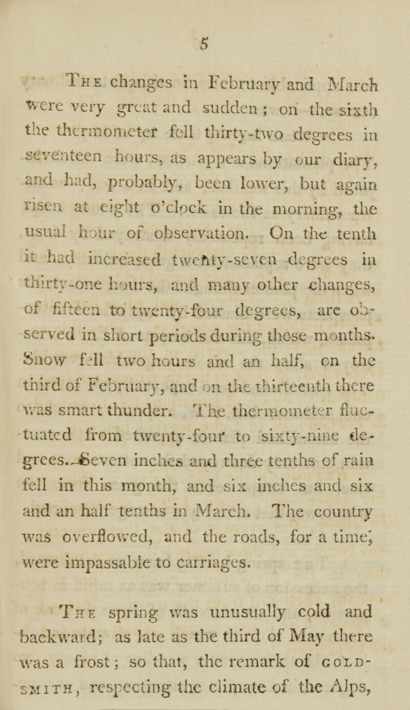 The changes in February and March Were very great and sudden ; on the sixth the thermometer fell thirty-two decrees in seventeen hours, as appears by our diary, and had, probably, been lower, but again risen at eight o'clock in the morning, the usual hour of observation. On the tenth it had increased twenty-seven degrees in thirty-one hours, and many other changes, of fifteen to twenty-four degrees, are ob- served in short periods during those months. Snow fcll two hours and an half, on the third of February, and on the thirteenth there was smart thunder. The thermometer fluc- tuated from twenty-four to sixty-nine de- grees. JBevcn inches and three tenths of rain fell in this month, and six inches and six and an half tenths in March. The country was overflowed, and the roads, for a time) were impassable to carriages. The spring was unusually cold and backward; as late as the third of May there was a frost; so that, the remark of gold- smith, respecting the climate of the Alps,