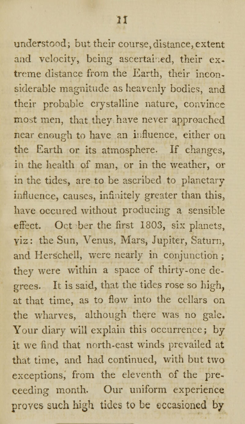 understood; but their course,distance, extent and velocity, being ascertained, their ex- treme distance from the Earth, their incon- siderable magnitude as heavenly bodies, and their probable crystalline nature, convince most men, that they have never approached near enough to have an influence, either on the Earth or its atmosphere. If changes, in the health of man, or in the weather, or in the tides, are to be ascribed to planetary influence, causes, infinitely greater than this, have occured without producing a sensible effect. Oct ber the first 1803, six planets, yiz: the Sun, Venus, Mars, Jupiter, Saturn, and Herschell, were nearly in conjunction ; they were within a space of thirty-one de- grees. It is said, that the tides rose so high, at that time, as to flow into the cellars on the wharves, although there was no gale. Your diary will explain this occurrence; by it we find that north-east winds prevailed at that time, and had continued, with but two exceptions, from the eleventh of the pre- ceeding month. Our uniform experience proves such high tides to be occasioned by