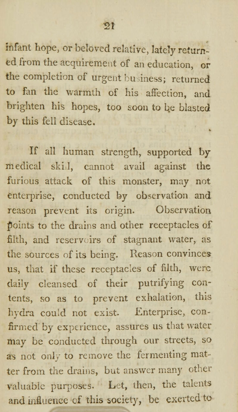 infant hope, or beloved relative, lately return- ed from the acquirement of an education, or the completion of argent business; returned to fan the warmth of his affection, and brighten his hopes, too soon to be blasted by this fell disease. If all human strength, supported by medical skid, cannot avail against the furious attack of this monster, may not enterprise, conducted by observation and reason prevent its origin. Observation points to the drains and other receptacles of filth, and reserve irs of stagnant water, as the sources of its being. Reason convinces us, that if these receptacles of filth, were daily cleansed of their putrifying con- tents, so as to prevent exhalation, this hydra could not exist. Enterprise, con- firmed by experience, assures us that water may be conducted through our streets, so as not only to remove the fermenting mat- ter from the drains, but answer many other valuable purposes. Let, then, the talents and influence of this society, be exerted to