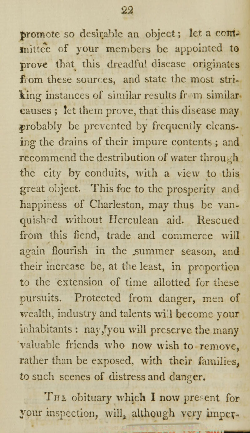 £2 promote so desirable an object; let a com- mittee of your members be appointed to prove that this dreadful disease originates fiom these sources, and state the most stri- king instances of similar results fr m similar- causes ; let them prove, that this disease may probably be prevented by frequently cleans- ing the drains of their impure contents ; and recommend the destribution of water through the city by conduits, with a view to this great object. This foe to the prosperity and happiness of Charleston, may thus be van- quished without Herculean aid. Rescued from this fiend, trade and commerce will again flourish in the .summer season, and their increase be, at the least, in proportion to the extension of time allotted for these pursuits. Protected from danger, men of wealth, industry and talents wi!l become your inhabitants : nay/you will preserve the many valuable friends who now wish to remove, rather than be exposed, with their families, to such scenes of distress and danger. The obituary which 1 now present for your inspection, will* although very impcr-