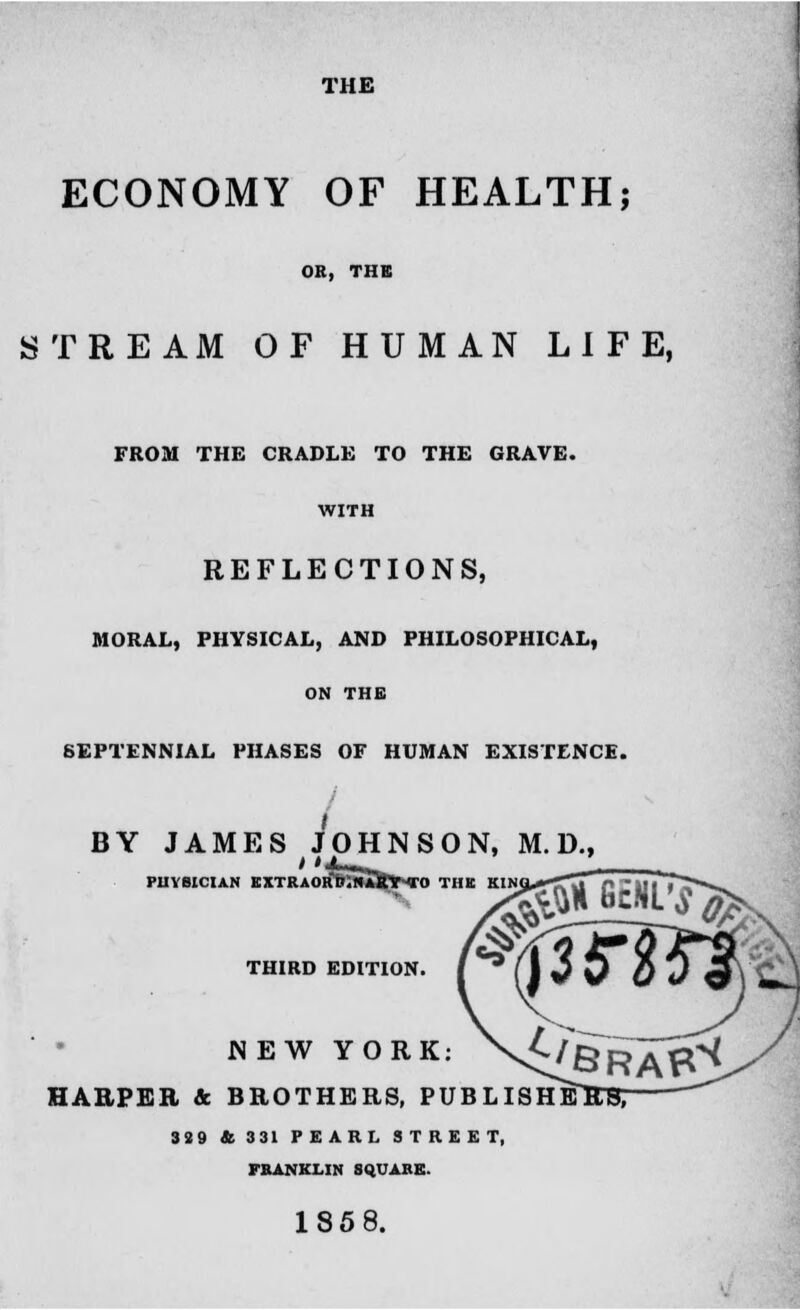THE ECONOMY OF HEALTH; OR, THE STREAM OF HUMAN LIFE, FROM THE CRADLE TO THE GRAVE. WITH REFLECTIONS, MORAL, PHYSICAL, AND PHILOSOPHICAL, ON THE SEPTENNIAL PHASES OF HUMAN EXISTENCE. BY JAMES JOHNSON, M. D., mVMAZTVO PHYSICIAN KXTRAORB.NARY TO THE THIRD EDITION. NEW YORK HARPER & BROTHERS, PUBLIS 3S9 & 331 PEARL STREET, FRANKLIN SQUARE. 185 8.