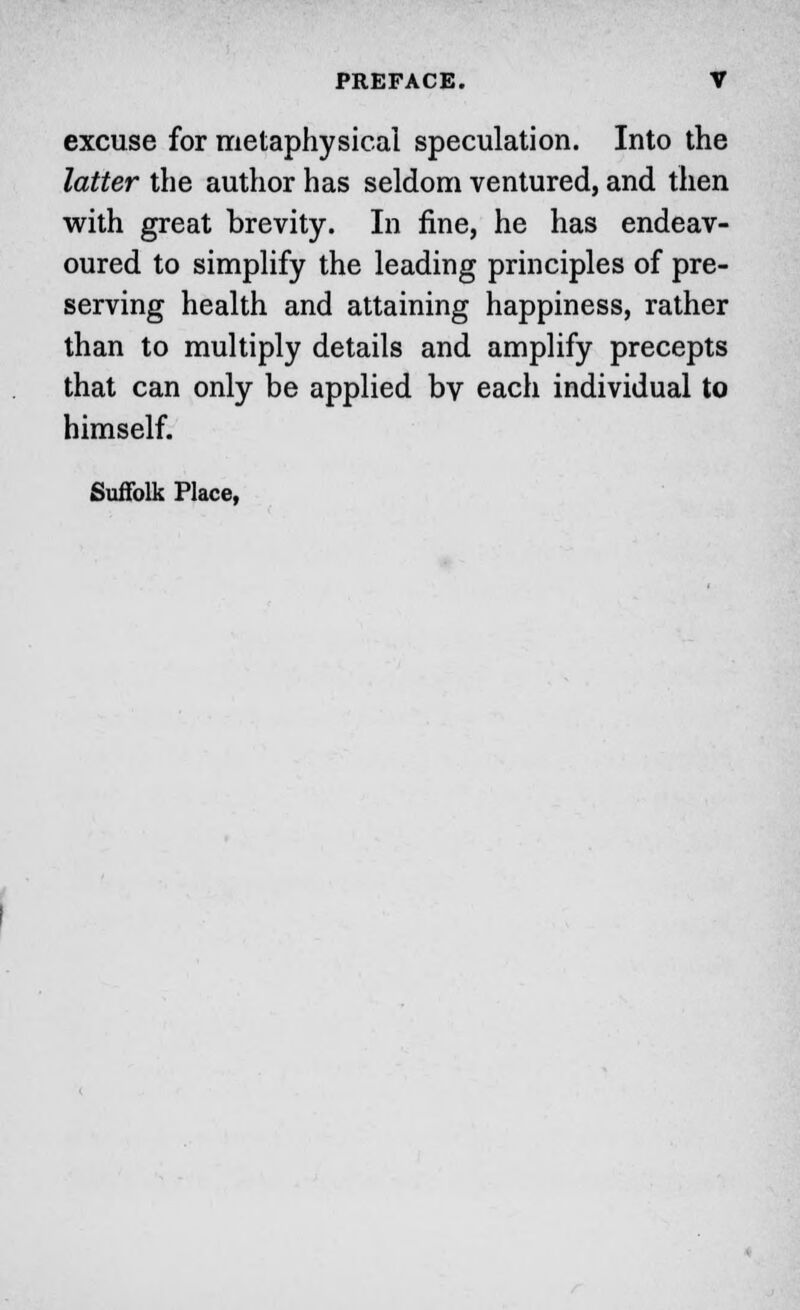 excuse for metaphysical speculation. Into the latter the author has seldom ventured, and then with great brevity. In fine, he has endeav- oured to simplify the leading principles of pre- serving health and attaining happiness, rather than to multiply details and amplify precepts that can only be applied by each individual to himself. Suffolk Place,