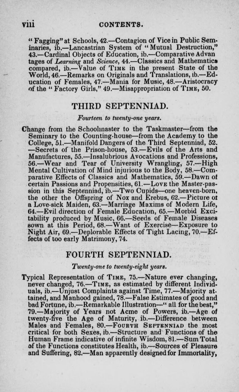  Fagging at Schools, 42.—Contagion of Vice in Public Sem- inaries, ib.—Lancastrian System of  Mutual Destruction, 43.—Cardinal Objects of Education, ib.—Comparative Advan tages of Learning and Science, 44.—Classics and Mathematics compared, ib.—Value of Time in the present State of the World, 46.—Remarks on Originals and Translations, ib.—Ed- ucation of Females, 47.—Mania for Music, 48.—Aristocracy of the  Factory Girls, 49.—Misappropriation of Time, 50. THIRD SEPTENNIAD. Fourteen to twenty-one years. Change from the Schoolmaster to the Taskmaster—from the Seminary to the Counting-house—from the Academy to the College, 51.—Manifold Dangers of the Third Septenniad, 52. —Secrets of the Prison-house, 53.—Evils of the Arts and Manufactures, 55.—Insalubrious Avocations and Professions, 56.—Wear and Tear of University Wrangling, 57.—High Mental Cultivation of Mind injurious to the Body, 58.—Com- parative Effects of Classics and Mathematics, 59.—Dawn ot certain Passions and Propensities, 61.—Love the Master-pas- sion in this Septenniad, ib.—Two Cupids—one heaven-born, the other the Offspring of Nox and Erebus, 62.—Picture oi a Lovesick Maiden, 63.—Marriage Maxims of Modern Life, 64.—Evil direction of Female Education, 65.—Morbid Exci- tability produced by Music, 66.—Seeds of Female Diseases sown at this Period, 68.—Want of Exercise—Exposure to Night Air, 69.—Deplorable Effects of Tight Lacing, 70.—Ef- fects of too early Matrimony, 74. FOURTH SEPTENNIAD. Twenty-one to twenty-eight years. Typical Representation of Time, 75.—Nature ever changing, never changed, 76.—Time, as estimated by different Individ- uals, ib.—Unjust Complaints against Time, 77.—Majority at- tained, and Manhood gained, 78.—False Estimates of good and bad Fortune, ib.—Remarkable Illustration— all for the best, 79.—Majority of Years not Acme of Powers, ib.—Age of twenty-five the Age of Maturity, ib.—Difference between Males and Females, 80.—Fourth Septenniad the most critical for both Sexes, ib.—Structure and Functions of the Human Frame indicative of infinite Wisdom, 81.—Sum Total of the Functions constitutes Health, ib.—Sources of Pleasure and Suffering, 82.—Man apparently designed for Immortality,